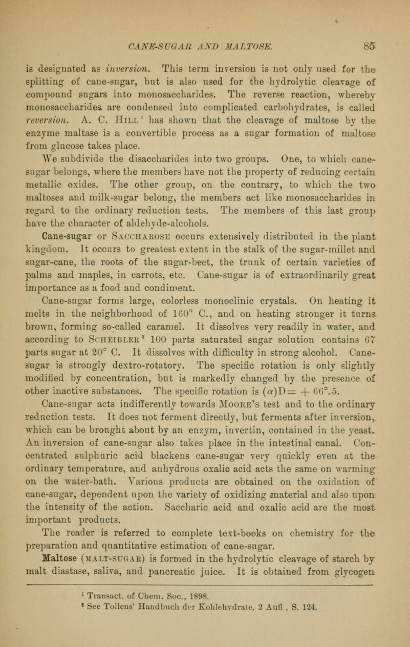 is designated as inversion. Tiiis term inversion is not only used for tlie splitting of cane-sugar, but is also used for tlie hydrolytic cleavage of compound sugars into monosaccharides. The reverse reaction, whereby monosaccharidea are condensed into complicated carbohydrates, is called reversion. A. C. Hill' has shown that the cleavage of maltose by the enzyme maltase is a convertible process as a sugar formation of maltose from glucose takes place. AYe subdivide the disaccharides into two groups. One, to which cane- sugar belongs, where the members have not the property of reducing certain metallic oxides. The other group, on the contrary, to which the two maltoses and milk-sugar belong, the members act like monosaccharides in regard to the ordinary reduction tests. The members of this last group have the character of aldehyde-alcohols. Cane-sugar or Saccuarose occurs extensively distributed in the plant kingdom. It occurs to greatest extent in the stalk of the sugar-millet and sugar-cane, the roots of the sugar-beet, the trunk of certain varieties of palms and maples, in carrots, etc. Cane-sugar is of extraordinarily great importance as a food and condiment. Cane-sugar forms large, colorless monoclinic crystals. On heating it melts in the neighborhood of 100° C, and on heating stronger it turns brown, forming so-called caramel. It dissolves very readily in water, and according to Sciieibler' 100 parts saturated sugar solution contains 67 parts sugar at 20° C. It dissolves with difficulty in strong alcohol. Cane- sugar is strongly dextro-rotatory. The specific rotation is only slightly modified by concentration, but is markedly changed by the presence of other inactive substances. The specific rotation is {a)D= + GG°.5. Cane-sugar acts indifferently towards Moore's test and to the ordinary reduction tests. It does not ferment directly, but ferments after inversion, which can be brought about by an enzym, invertin, contained in the yeast. An inversion of cane-sugar also takes place in the intestinal canal. Con- centrated sulphuric acid blackens cane-sugar very quickly even at the ordinary temperature, and anhydrous oxalic acid acts the same on warming on the water-bath. Various products are obtained on the oxidation of cane-sugar, dependent upon the variety of oxidizing material and also upon the intensity of the action. Saccharic acid and oxalic acid are the most important products. The reader is referred to complete text-books on chemistry for the preparation and quantitative estimation of cane-sugar. Maltose (malt-sugar) is formed in the hydrolytic cleavage of starch by malt diastase, saliva, and pancreatic juice. It is obtained from glycogen. ' Trausact. of Cliein. Soc, 1898. » See Tolleus' Haudbuch dor Kolilehydrale. 2 Aufl , S. 124.