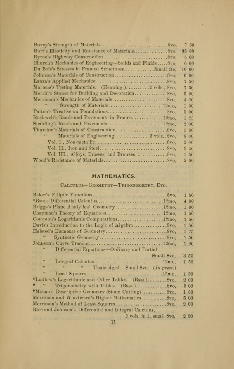 |5 00 5 00 6 00 10 00 6 00 7 50 7 50 5 00 4 00 1 00 5 00 1 2:> 2 00 5 00 8 00 2 00 3 50 •: 50 3 00 Burr's Elasticity and Resistance of Materials Bvo, Byrne's IIig,hway Construction Bvo, Church's Mechanics of Engineering—Solids and Fluids 8vo, Du Bois's Stresses in P'ranicd Structures Small 4lo, Johnson's Materials of Construction 8vo. Lanza's Applied Mechanics 8vo, ^lartens's Testing Materials. (Ileniiing.) 2 vols., 8vo, ^lerrill's Stones for Building and Decoration 8vo, Merriinan's Mechanics of Materials Bvo,  Strength of Materials 12nio, Patton's Treatise on Foundations Svo, Rockwell's Roads and Pavements in France 12mo, Spalding's Roads and Pavements 12mo, Thurston's Materials of Construction 8vo, Materials of Engineering 3 vols., Bvo, Vol. I , Non-metallic Bvo, Vol. II., Iron and Steel 8vo. Vol. III., Alloys. Brasses, and Bronzes Bvo, Wood's Resistance of Materials Svo, MATHEMATICS. Calculus—Geo.metky—Tkigonometrt, Etc. Baker's Elliptic Functions Bvo, ♦Bass's Differential Calculus rjmo, Briggs's Plane Analytical Ger)metry 12nio, Chapman's Theory of Equations 12mo, Compton's Logarithmic Computations 12mo, Davis's Introtluction to the Logic of Algebra Bvo, Halsted's Elements of Geometry 8vo,  Synthetic Geometry Bvo, Johnson's Curve Tracing 12mo,  Differential Equations—Ordinary and Partial. Small Bvo, Integral Calculus 12mo,    Unabridged. Small Bvo. {In press.)  Least Squares 12mo, ♦Ludlow's Logarithmic and Other Tables. (Bass.) Bvo, *  Trigonometry with Tables. (Bass.) 8vo, *Mahan's Descriptive Geometry (Stone Cutting) Bvo, Merriman and TVootlward's Higher 3!athematics 8vo, Merriman's Method of Least Squares 8vo, Rice and Johnson's Differential and Integral Calculus, 2 vols, in 1, small 8vo, 2 50 11 1 50 4 00 1 00 1 50 1 50 1 50 1 75 1 50 1 00 3 50 1 50 1 50 2 00 800 1 50 5 00 2 00