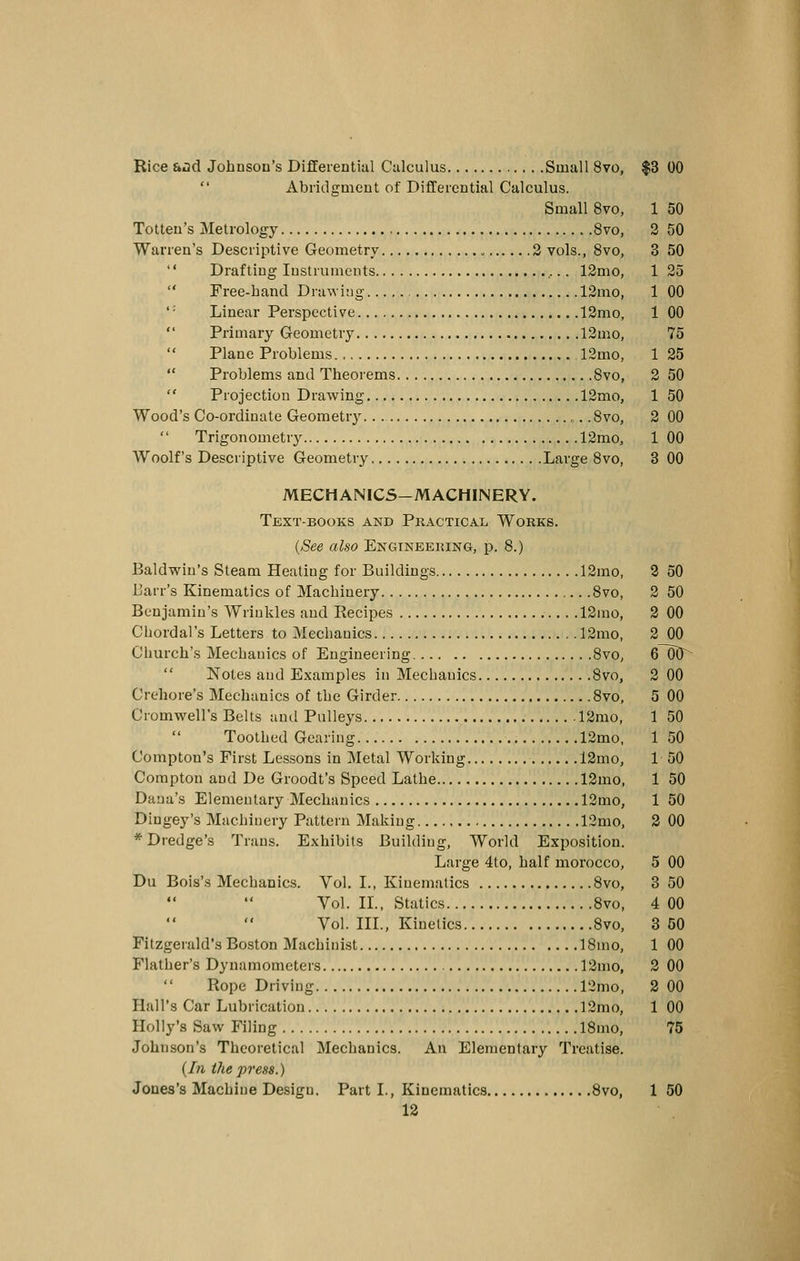 Rice ii^d Johnsou's Differential Ciilculus Small 8vo, $3 00 Abridgmeut of Differential Calculus. Small 8vo, 1 50 Totten's Metrology 8vo, 2 50 Warren's Descriptive Geometry 3 vols., Svo, 3 50 Drafting Instruments 12mo, 125 Free-band Drawing 12mo, 1 00 '' Linear Perspective 12mo, 1 00 Primary Geometry 12mo, 75 Plane Problems 12mo, 1 25 Problems and Theorems Svo, 2 50 Projection Drawing 12mo, 1 50 Wood's Co-ordinate Geometry .Svo, 2 00 Trigonometry 12mo, 1 00 Woolf's Descriptive Geometry Large Svo, 3 00 MECHANICS-MACHINERY. Text-books akd Practical Works. {See also Engineering, p. 8.) Baldvfin's Steam Heating for Buildings 12mo, 2 50 JJarr's Kinematics of Machinery Svo, 2 50 Benjamin's Wrinkles and Recipes .12mo, 2 00 Chorda!'s Letters to Mechanics 12mo, 2 00 Church's Mechanics of Engineering SvO; 6~60^ Notes and Examples in Mechanics Svo, 2 00 Crehore's Mechanics of the Girder Svo, 5 00 Cromwell's Belts ami Pulleys 12mo, 1 50 Toothed Gearing 12mo, 150 Compton's First Lessons in Metal Working 12mo, 1 50 Compton and De Groodt's Speed Lathe 12mo, 1 50 Dana's Elementary Mechanics 12mo, 1 50 Dingey's Machinery Pattern Making 12mo, 2 00 * Dredge's Trans. Exhibits Building, World Exposition. Large 4to, half morocco, 5 00 Du Bois's Mechanics. Vol. I., Kinematics Svo, 3 50 Vol. IL, Statics Svo, 4 00 Vol. IIL, Kinetics Svo, 3 50 Fitzgerald's Boston Machinist ISmo, 1 00 Flather's Dynamometers 12mo, 2 00 Rope Driving 12mo, 2 00 Hall's Car Lubrication 12mo, 1 00 Holly's Saw Filing ISmo, 75 Johnson's Theoretical Mechanics. An Elementary Treatise. {In tJie press.) Jones's Machine Design. Part I., Kinematics Svo, 1 50