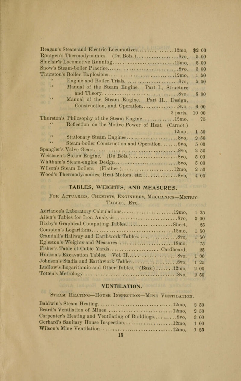 Reagan's Steam iiud Electric Locomotives 12mo, $2 00 Riiiitgen's Thciiiiotl\iiamics. (Dii Bois.) 8vo, 5 00 Sinclair'* Locomotive Hunning 12mo, 2 00 Snow's Steam-boiler Practice 8vo. 3 00 Thurston's Boiler Explosions 12mo, 1 50  Engine and Boiler Trials 8vo, 5 00 ^fanual of the Steam Engine. Part I., Structure auil Theory 8vo, 6 00 Manual of the Steam Engine. Part II., Design, Construction, and Operation Svo, 6 00 2 parts, 10 00 Thurston's Philosophy of the Steam Engine 12mo, 75  Reflection on the Motive Power of Heat. (Carnot.) 12ino, 1 50 Stationary Steam Engines Svo, 2 50  Steam-boiler Construction and Operation Svo, 5 00 Spangler's Valve Gears Svo, 2 50 Weisbach's Steam Engine. (Du Bois.) Svo, 5 00 Whitham's Steam-engine Design Svo, 5 00 Wilson's Steam Boilers. (Flather.) 12mo, 2 50 Wood's Thermodynamics, Ileat Motors, etc Svo, 4 00 TABLES, WEIGHTS, AND MEASURES. Fou Actuaries, Chemists, P:noineers, Mechanics—Metric Tahles, Etc. Adriance's Laboratory Calculations 12mo, 1 25 Allen's Tables for Iron Analysis Svo, 3 00 Bixby's Graphical Computing Tables Sheet, 25 Compton's Logarithms 12mo, 1 50 Crandall's Railway and Earthwork Tables Svo, 1 50 Egleston's Weights and Measures ISmo, 75 Fisher's Table of Cubic Yards Cardboard, 25 Hudson's Excavation Tables. Vol.11 Svo, 100 Johnson's Stadia and Earthwork Tables Svo, 1 25 Ludlow's Logarithmic and Other Tables. (Bass.) 12mo, 2 00 Totten's Metrology ... Svo, 2 50 VENTILATION. Stea.m Heating—House Inspection—Mine Ventilation. Baldwin's Steam Heating 12mo, 2 50 Beard's Ventilation of Mines 12mo, 2 50 Carpenter's Heating and Ventilating of Buildings Svo, 3 00 Gerhard's Sanitary House Inspection 12mo, 1 00 Wilson's Mine Ventilation. 12mo, J 25