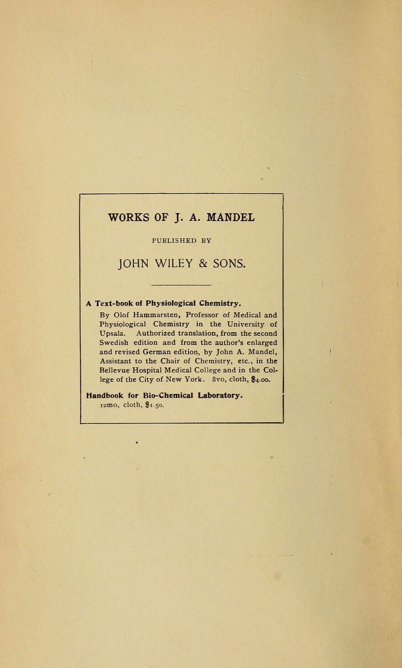 WORKS OF J. A. MANDEL PUBLISHED BY JOHN WILEY & SONS. A Text^book of Physiological Chemistry. By Olof Hammarsten, Professor of Medical and Physiological Chemistry in the University of Upsala. Authorized translation, from the second Swedish edition and from the author's enlarged and revised German edition, by John A. Mandel, Assistant to the Chair of Chemistry, etc., in the Bellevue Hospital Medical College and in the Col- lege of the City of New York. 8vo, cloth, $4.00. Handbook for Bio-Chemical Laboratory. lamo, cloth, $1.50.