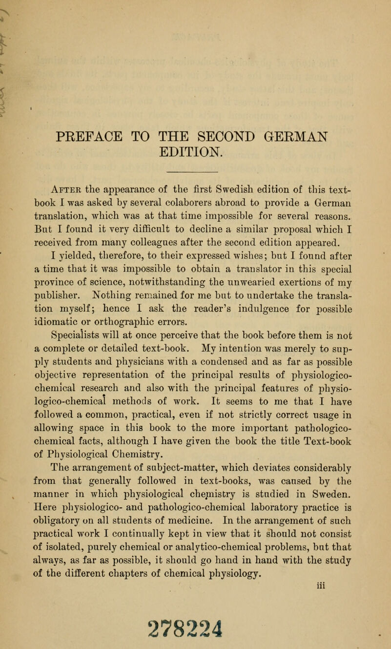 EDITION. Aftek the appearance of the first Swedish edition of this text- book I was asked by several colaborers abroad to provide a German translation, which was at that time impossible for several reasons. Bnt I found it very difficult to decline a similar proposal which I received from many colleagues after the second edition appeared. I yielded, therefore, to their expressed wishes; but I found after a time that it was impossible to obtain a translator in this special province of science, notwithstanding the unwearied exertions of my publisher. Nothing remained for me but to undertake the transla- tion myself; hence I ask the reader's indulgence for possible idiomatic or orthographic errors. Specialists will at once perceive that the book before them is not a complete or detailed text-book. My intention was merely to sup- ply students and physicians with a condensed and as far as possible objective representation of the principal results of physiologico- chemical research and also with the principal features of physio- logico-chemical methods of work. It seems to me that I have followed a common, j)ractical, even if not strictly correct usage in allowing space in this book to the more important pathologico- chemical facts, although I have given the book the title Text-book of Physiological Chemistry. The arrangement of subject-matter, which deviates considerably from that generally followed in text-books, was caused by the manner in which physiological chejnistry is studied in Sweden. Here pliysiologico- and pathologico-chemical laboratory practice is obligatory on all students of medicine. In the arrangement of such practical work I continually kept in view that it should not consist of isolated, purely chemical or analytico-chemical problems, bnt that always, as far as possible, it should go hand in hand with the study of the different chapters of chemical physiology. iii 278224