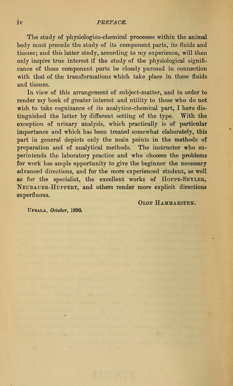 The stadj of physiologico-chemical processes within the animal body must precede the stady of its component parts, its fluids and tissues; and this latter study, according to my experience, will then only inspire true interest if the study of the physiological signifi- cance of those component parts be closely pursued in connection with that of the transformations which take place in these fluids and tissues. In view of this arrangement of subject-matter, and in order to render my book of greater interest and utility to those who do not wish to take cognizance of its analytico-chemical part, I have dis- tinguished the latter by different setting of the type. With the exception of urinary analysis, which practically is of particular importance and which has been treated somewhat elaborately, this part in general depicts only the main points in the methods of preparation and of analytical methods. The instructor who su- perintends the laboratory practice and who chooses the problems for work has ample opportunity to give the beginner the necessary advanced directions, and for the more experienced student, as well as for the specialist, the excellent works of Hoppe-Seyler, Neubauer-Huppert, and others render more explicit directions superfluous. Olof Hammarstest.