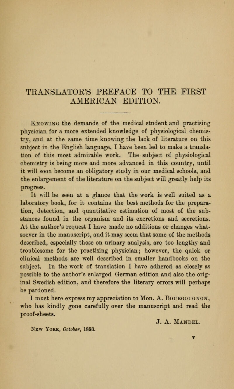 AMERICAN EDITION. Knowing tlie demands of the medical stadent and practising physician for a more extended knowledge of physiological chemis- try, and at the same time knowing the lack of literature on this subject in the English language, I have been led to make a transla- tion of this most admirable work. The subject of physiological chemistry is being more and more advanced in this country, until it will soon become an obligatory study in our medical schools, and the enlargement of the literature on the subject will greatly help its progress. It will be seen at a glance that the work is well suited as a laboratory book, for it contains the best methods for the prepara- tion, detection, and quantitative estimation of most of the sub- stances found in the organism and its excretions and secretions. At the author's request I have made no additions or changes what- soever in the manuscrijit, and it may seem that some of the methods described, especially those on urinary analysis, are too lengthy and troublesome for the practising physician; however, the quick or clinical methods are well described in smaller handbooks on the subject. In the work of translation I have adhered as closely as possible to the author's enlarged German edition and also the orig- inal Swedish edition, and therefore the literary errors will perhaps be pardoned, I must here express my appreciation to Mon. A. Bourgougnon, who has kindly gone carefully over the manuscript and read the proof-sheets. J. A. Mandel. New York, October, 1893. ▼