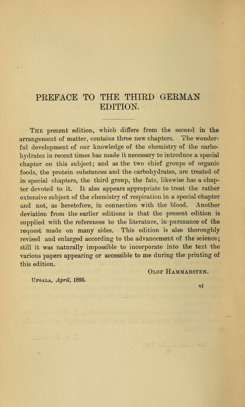 EDITION. The pre&ent edition, which differs from the second in the arrangement of matter, contains three new chapters. The wonder- ful development of our knowledge of the chemistry of the carbo- hydrates in recent times has made it necessary to introduce a special chapter on this subject; and as the two chief groups of organic foods, the protein substances and the carbohydrates, are treated of in special chapters, the third group, the fats, likewise has a chap- ter devoted to it. It also appears appropriate to treat the rather extensive subject of the chemistry of respiration in a special chapter and not, as heretofore, in connection with the blood. Another deviation from the earlier editions is that the present edition is supplied with the references to the literature, in pursuance of the request made on many sides. This edition is also thoroughly revised and enlarged according to the advancement of the science; still it was naturally impossible to incorporate into the text the various papers appearing or accessible to me during the printing of this edition. Olof Hammaksten. Upsala, April, 1895.