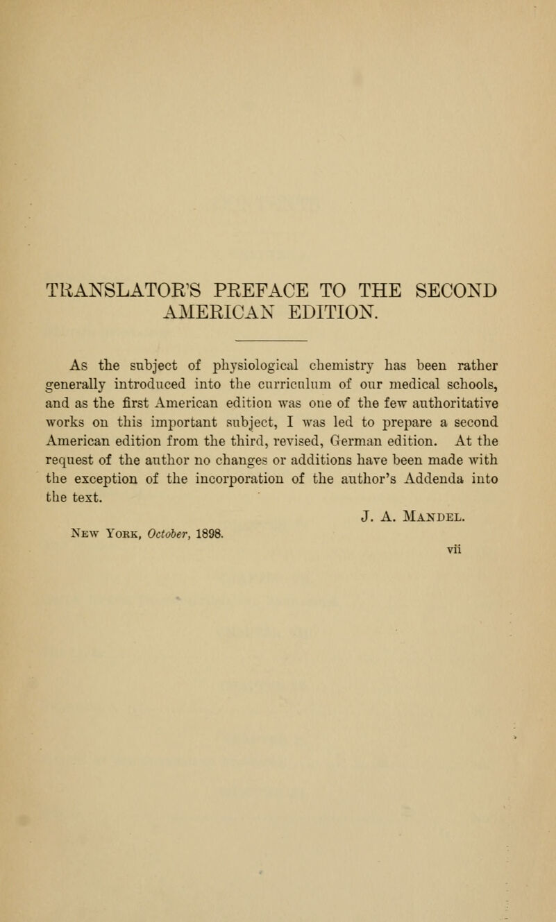AMERICAN EDITION. As the subject of physiological chemistry has been rather generally introduced into the curricnlum of our medical schools, and as the first American edition was one of the few authoritative works on this imj^ortant subject, I was led to jDrepare a second American edition from the third, revised, German edition. At the request of the author no changes or additions have been made with the exception of the incorporation of the author's Addenda into the text. J. A. Mandel. New York, October, 1898.
