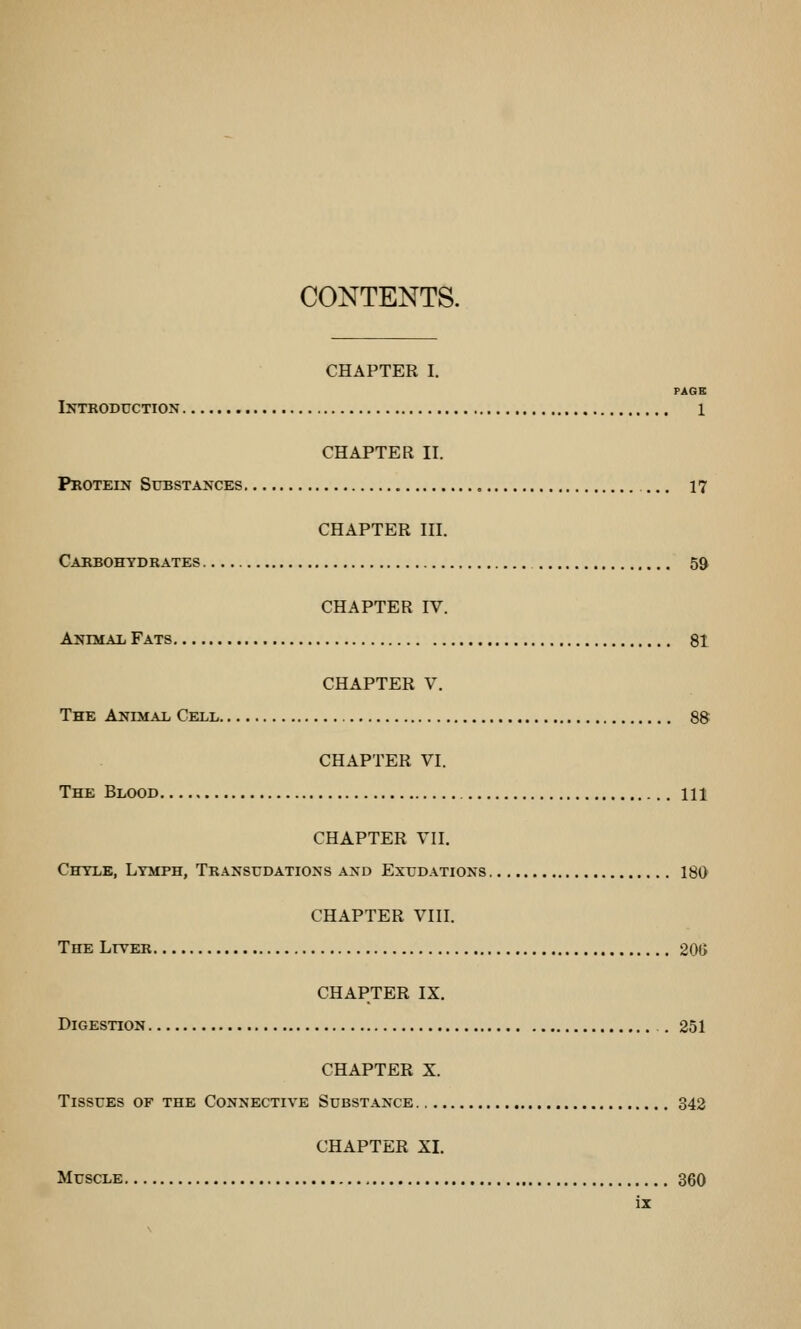 CONTENTS. CHAPTER I. PAGE Iktroduction 1 CHAPTER II. Protein Substances 17 CHAPTER III. Cabbohtdrates 59 CHAPTER IV. AyiMAii Fats 81 CHAPTER V. The AiTTMAT. Cell 88 CHAPTER VI. The Blood Ill CHAPTER VII, Chyle, Ltmph, Transudations and Exudations 180 CHAPTER VIII. The Liver 20G CHAPTER IX. Digestion . 251 CHAPTER X. Tissues of the Connective Substance 342 CHAPTER XI. Muscle 360