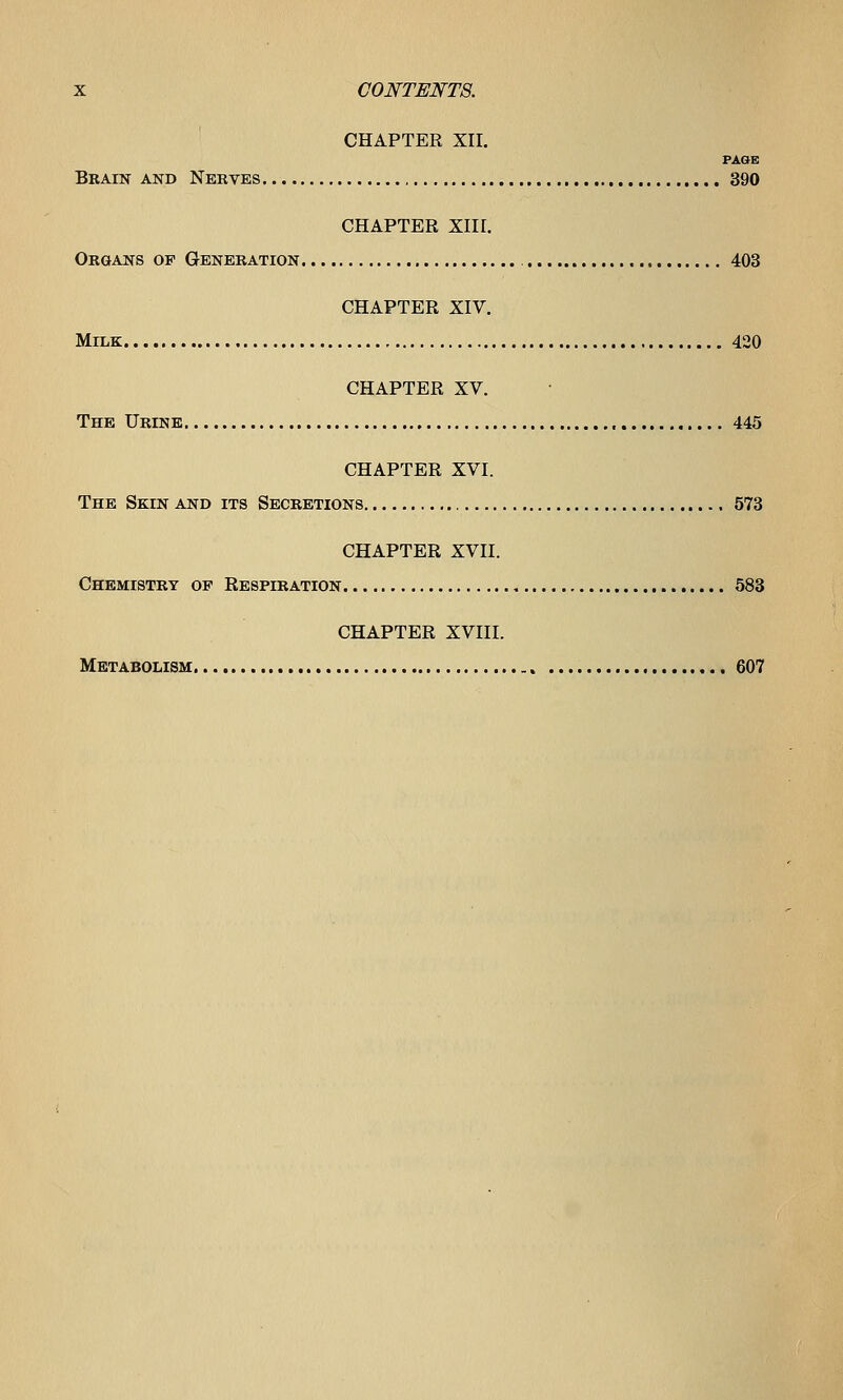 CHAPTER XII. FAOE Brain and Nerves 390 CHAPTER XIII. Organs of Generation 403 CHAPTER XIV. Milk 420 CHAPTER XV. The Urine , 445 CHAPTER XVI. The Skin and its Secretions 573 CHAPTER XVII. Chemistry op Respiration 583 CHAPTER XVIII. Metabolism 607