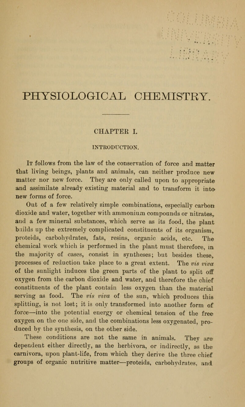 PHYSIOLOGICAL CHEMISTRY. CHAPTEE I. INTRODUCTION, It follows from the law of the conservation of force and matter that living beings, plants and animals, can neither produce new matter nor new force. They are only called upon to appropriate and assimilate already existing material and to transform it into new forms of force. Out of a few relatively simple combinations, especially carbon dioxide and water, together with ammonium compounds or nitrates, and a few mineral substances, which serve as its food, the plant builds up the extremely complicated constituents of its organism, pi'oteids, carbohydrates, fats, resins, organic acids, etc. The chemical work which is performed in the plant must therefore, in the majority of cases, consist in syntheses; but besides these,, processes of reduction take place to a great extent. The vis viva of the sunlight induces the green parts of the plant to split off oxygen from the carbon dioxide and water, and therefore the chief constituents of the plant contain less oxygen than the material serving as food. The vis viva of the sun, which produces this splitting, is not lost; it is only transformed into another form of force—into the potential energy or chemical tension of the free oxygen on the one side, and the combinations less oxygenated, pro- duced by the synthesis, on the other side. These conditions are not the same in animals. Thev are dependent either directly, as the herbivora, or indirectly, as the carnivora, upon plant-life, from which they derive the three chief groups of organic nutritive matter—proteids, carbohydrates, and