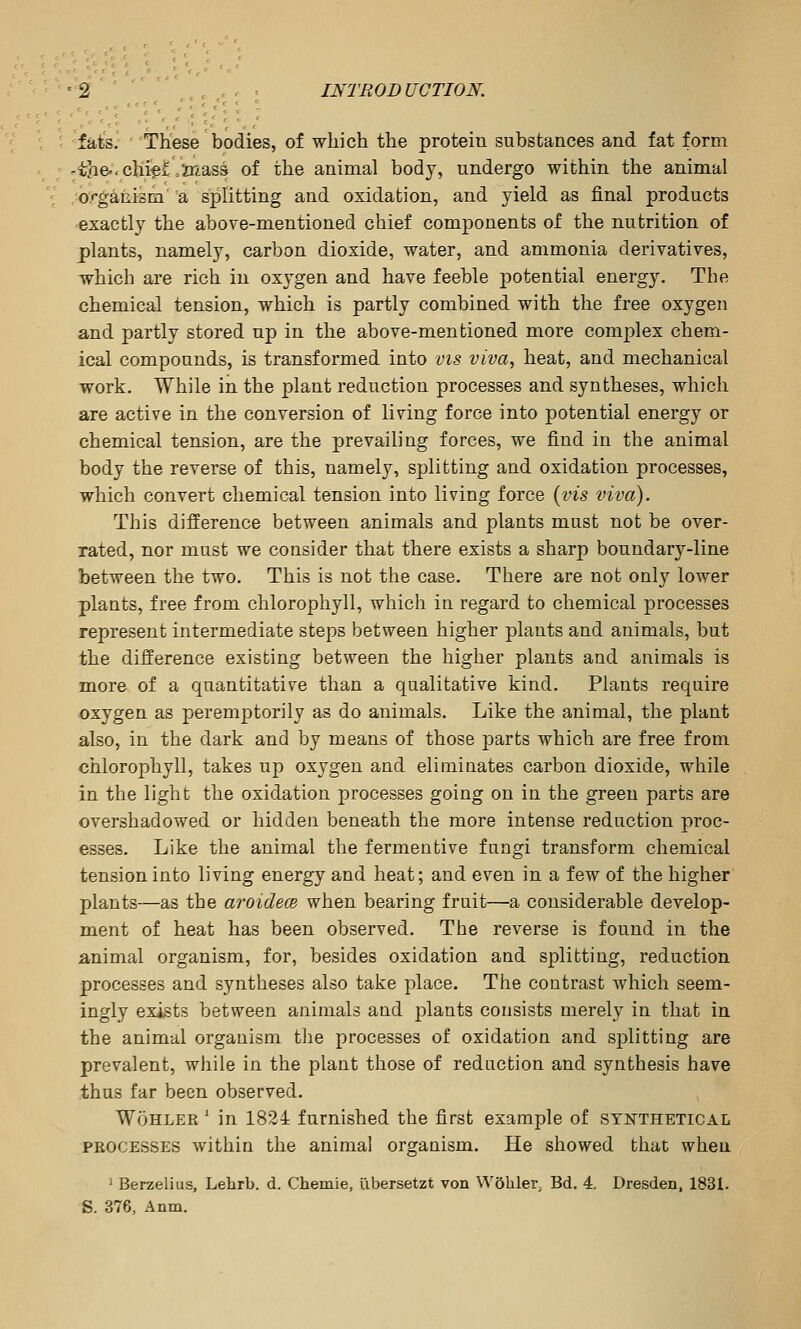 fats. ■ These bodies, of which the protein substances and fat form -the'-cUi^fViTiass of the animal body, undergo within the animal organism a splitting and oxidation, and yield as final products ■exactly the above-mentioned chief components of the nutrition of plants, namely, carbon dioxide, water, and ammonia derivatives, which are rich in oxygen and have feeble potential energy. The chemical tension, which is partly combined with the free oxygen and partly stored up in the above-mentioned more complex chem- ical compounds, is transformed into vis viva, heat, and mechanical work. While in the plant reduction processes and syntheses, which are active in the conversion of living force into potential energy or chemical tension, are the prevailing forces, we find in the animal body the reverse of this, namely, splitting and oxidation processes, which convert chemical tension into living force {vis viva). This difference between animals and plants must not be over- rated, nor must we consider that there exists a sharp boundary-line between the two. This is not the case. There are not only lower plants, free from chlorophyll, which in regard to chemical jsrocesses represent intermediate steps between higher plants and animals, but the difference existing between the higher plants and animals is more of a quantitative than a qualitative kind. Plants require oxygen as peremptorily as do animals. Like the animal, the plant also, in the dark and by means of those parts which are free from chlorophyll, takes up oxygen and elimiuates carbon dioxide, while in the light the oxidation processes going on in the green parts are overshadowed or hidden beneath the more intense reduction proc- esses. Like the animal the fermentive fungi transform chemical tension into living energy and heat; and even in a few of the higher plants—as the aroidecB when bearing fruit—a considerable develop- ment of heat has been observed. The reverse is found in the animal organism, for, besides oxidation and splitting, reduction processes and syntheses also take place. The contrast which seem- ingly exists between animals aud plants consists merely in that in the animal organism the processes of oxidation and sjjlitting are prevalent, while in the plant those of reduction and synthesis have thus far been observed. WoHLER ' in 1824 furnished the first example of synthetical PEOCESSES within the animal organism. He showed that when ' Berzelius, Leiirb. d. Chemie, iibersetzt von Woliler, Bd. 4. Dresden, 1831. S. 376, Anm.