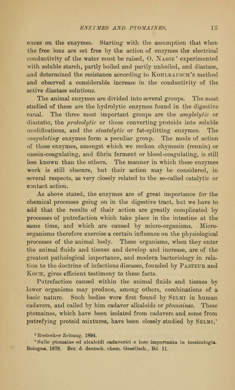 eiices on the enzymes. Starting with the assumption that when the free ions are set free by the action of enzymes the electrical conductivity of the water must be raised, 0. IS^asse ' experimented with soluble starch, partly boiled and partly unboiled, and diastase, and determined the resistance according to Kohlrausch's method and observed a considerable increase in the conductivity of the active diastase solutions. The animal enzymes are divided into several groups. The most studied of these are the hydrolytic enzymes found in the digestive canal. The three most important groups are the amylolytic or diastatic, the proteolytic or those converting proteids into soluble modifications, and the steatolytic or fat-splitting enzymes. The coagulating enzymes form a peculiar group. The mode of action of these enzymes, amongst which we reckon chymosin (rennin) or casein-coagulating, and fibrin ferment or blood-coagulating, is still less known than the others. The manner in which these enzymes work is still obscure, but their action may be considered, in several respects, as very closely related to the so-called catalytic or contact action. As above stated, the enzymes are of great imj^ortance for the chemical processes going on in the digestive tract, bat we have to add that the results of their action are greatly complicated by processes of putrefaction which take place in the intestine at the same time, and which are caused by micro-organisms. Micro- organisms therefore exercise a certain influence on the physiological processes of the animal body. These organisms, when they enter the animal fluids and tissues and develop and increase, are of the greatest pathological importance, and modern bacteriology in rela- tion to the doctrine of infectious diseases, founded by Pasteur and Koch, gives efficient testimony to these facts. Putrefaction caused within the animal fluids and tissues by lower organisms may produce, among others, combinations of a basic nature. Such bodies were first found by Selmi in human cadavers, and called by him cadaver alkaloids or ptomaines. These ptomaines, which have been isolated from cadavers and some from putrefying proteid mixtures, have been closely studied by Selmi, • Rostocker Zeitung, 1894. ' Sulle ptomaiue od alcaloidi cadaverici e loro importanza in tossicologia. Bologna, 1878. Ber. d. deutsch. chem. Gesellsch., Bd. 11.