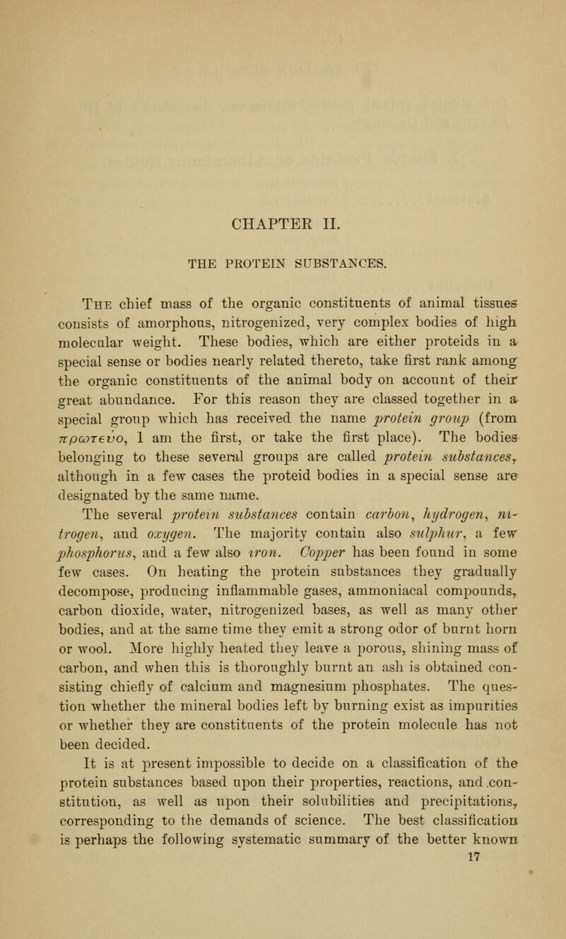 CHAPTEE 11. THE PROTEIN SUBSTANCES. The chief mass of the organic constituents of animal tissues consists of amorphous, nitrogenized, very complex bodies of high molecular weight. These bodies, which are either proteids in a special sense or bodies nearly related thereto, take first rank among the organic constituents of the animal body on account of their great abundance. For this reason they are classed together in a special group which has received the name protein group (from TTpoDxevo^ 1 am the first, or take the first place). The bodies belonging to these several groups are called protein suhstanceSy although in a few cases the proteid bodies in a special sense are designated by the same name. The several protein substances contain carbon^ hydrogen^ ni- trogen^ and oxygen. The majority contain also sulj^hur, a few phosphorus, and a few also 'i?-on. Copper has been found in some few cases. On heating the protein substances they gradually decompose, producing inflammable gases, ammoniacal compounds, carbon dioxide, water, nitrogenized bases, as well as many other bodies, and at the same time they emit a strong odor of burnt horn or wool. More highly heated tiiey leave a porous, shining mass of carbon, and when this is thoroughly burnt an ash is obtained con- sisting chiefly of calcium and magnesium phosphates. The ques- tion whether the mineral bodies left by burning exist as impurities or whether they are constituents of the protein molecule has not been decided. It is at present impossible to decide on a classification of the protein substances based upon their properties, reactions, and .con- stitution, as well as ujDon their solubilities and precipitations, corresponding to the demands of science. The best classification is perhaps the following systematic summary of the better known