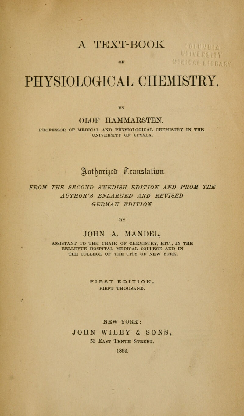 A TEXT-BOOK PHYSIOLOGICAL CHEMISTRY. BY OLOF HAMMARSTEN, PROFESSOR OF MEDICAL AND PHYSIOLOGICAL CHEMISTRY IN THE UNIVERSITY OF UPSALA. §.ut^orx^jeb translation FROM THE SECOND SWEDISH EDITION AND FROM THE AUTHOR'S ENLARGED AND REVISED GERMAN EDITION JOHN A. MANDEL, ASSISTANT TO THE CHAIR OF CHEMISTRY, ETC., IN THE BELLEVTJE HOSPITAL MEDICAL COLLEGE AND IN THE COLLEGE OF THE CITY OF NEW YORK. FIRST EDITION. FIRST THOUSAND. NEW YORK: JOHN WILEY & SONS, 53 East Tenth Street. 1893.