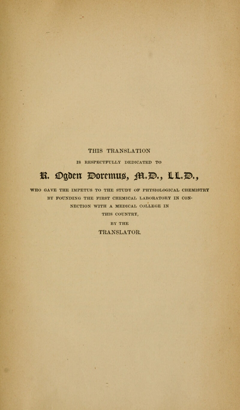 THIS TRANSLATION IS RESPECTFULLY DEDICATED TO ■WHO GAVE THE IMPETUS TO THE STUDY OF PHYSIOLOGICAL CHEldSTRY BY FOUNDING THE FIRST CHEMICAL LABORATORY IN CON- NECTION WITH A MEDICAL COLLEGE IN THIS COUNTRY, BY THE TRANSLATOR.
