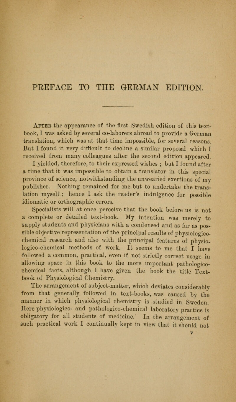 PREFACE TO THE GERMAN EDITION. After the appearance of the first Swedish edition of this text- book, I was asked by several co-laborers abroad to provide a German translation, which was at that time impossible, for several reasons. But I found it very difficult to decline a similar proposal which I received from many colleagues after the second edition appeared. I yielded, therefore, to their expressed wishes ; but I found after a time that it was impossible to obtain a translator in this special province of science, notwithstanding the unwearied exertions of my publisher. IsTothing remained for me but to undertake the trans- lation myself : hence I ask the reader's indulgence for possible idiomatic or orthographic errors. Specialists will at once perceive that the book before us is not a complete or detailed text-book. My intention was merely to supply students and physicians with a condensed and as far as pos- sible objective representation of the principal results of physiologico- chemical research and also with the principal features of physio- logico-chemical methods of work. It seems to me that I have followed a common, practical, even if not strictly correct usao-e in allowing space in this book to the more important pathologico- chemical facts, although I have given the book the title Text- book of Physiological Chemistry. The arrangement of subject-matter, which deviates considerably from that generally followed in text-books, was caused by the manner in which physiological chemistry is studied in Sweden. Here physiologico- and pathologico-chemical laboratory practice is obUgatory for all students of medicine. In the arrangement of such practical work I continually kept in view that it should not