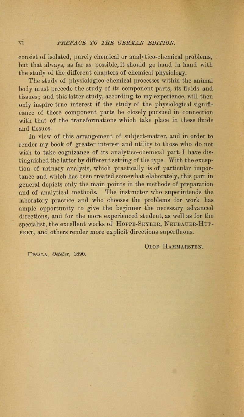 consist of isolated, purely cliemical or analytico-chemical problems, but that always, as far as possible, it should go hand in hand with the study of the different chapters of chemical physiology. The study of physiologico-chemical processes within the animal body must precede the study of its component parts, its fluids and. tissues; and this latter study, according to my experience, will then only inspire true interest if the study of the physiological signifi- cance of those component parts be closely pursued in connection with that of the transformations which take place in these fluids and tissues. In view of this arrangement of subject-matter, and in order to render my book of greater interest and utility to those who do not wish to take cognizance of its analytico-chemical part, I have dis- tinguished the latter by different setting of the type. With the excep- tion of urinary analysis, which practically is of particular impor- tance and which has been treated somewhat elaborately, this part in general depicts only the main points in the methods of preparation and of analytical methods. The instructor who superintends the laboratory practice and who chooses the problems for work has ample opportunity to give the beginner the necessary advanced directions, and for the more experienced student, as well as for the specialist, the excellent works of Hoppe-Setler, Neubauer-Hup- PERT, and others render more explicit directions superfluous. Olof Hammarstejst. Upsala, October, 1890.