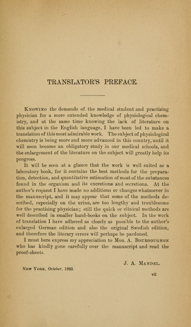 TRANSLATOR'S PREFACE. Knowing the demands of the medical student and practising physician for a more extended knowledge of physiological chem- istry, and at the same time knowing the lack of literature on this subject in the English language, I have been led to make a translation of this most admirable work. The subject of physiological chemistry is being more and more advanced in this country, until it will soon become an obligatory study in our medical schools, and the enlargement of the literature on the subject will greatly help its progress. It will be seen at a glance that the work is well suited as a laboratory book, for it contains the best methods for the prepara- tion, detection, and quantitative estimation of most of the substances found in the organism and its excretions and secretions. At the author's request I have made no additions or changes whatsoever in the manuscript, and it may appear that some of the methods de- scribed, especially on the urine, are too lengthy and troublesome for the practising physician; still the quick or clinical methods are well described in smaller hand-books on the subject. In the work of translation I have adhered as closely as possible to the author's enlarged German edition and also the original Swedish edition, and therefore the literary errors will perhaps be pardoned. I mnst here express my appreciation to Mon. A. Bourgougnon who has kindly gone carefully over the manuscript and read the proof-sheets. J. A. Mandel. New York, October, 1893.