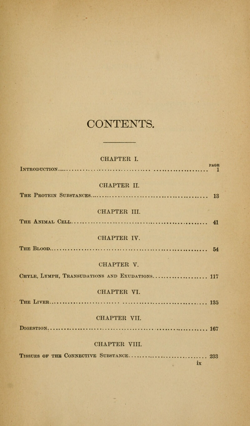 CONTENTS. CHAPTER I. PAGE Introduction 1 CHAPTER II. The Protein Substances 13 CHAPTER III. The Animal Cell 41 CHAPTER IV. The Blood 54 CHAPTER V. Chyle, Lymph, Transudations and Exudations 117 CHAPTER VI. The Liver I35 CHAPTER VII. Digestion. 167 CHAPTER VIIL Tissues of thb Connective Substance 333
