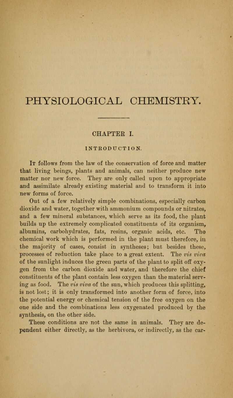 PHYSIOLOGICAL CHEMISTRY. CHAPTER I. INTRODUCTION. It follows from the law of the conservation of force and matter that living beings, plants and animals, can neither produce new matter nor new force. They are only called upon to appropriate and assimilate already existing material and to transform it into new forms of force. Out of a few relatively simple combinations, especially carbon dioxide and water, together with ammonium compounds or nitrates, and a few mineral substances, which serve as its food, the plant builds up the extremely complicated constituents of its organism, albumins, carbohydrates, fats, resins, organic acids, etc. The chemical work which is performed in the plant must therefore, iii the majority of cases, consist in syntheses; but besides these, processes of reduction take place to a great extent. The vis viva of the sunlight induces the green parts of the plant to split off oxy- gen from the carbon dioxide and water, and therefore the chief constituents of the plant contain less oxygen than the material serv- ing as food. The vis viva of the sun, which produces this splitting, is not lost; it is only transformed into another form of force, into the potential energy or chemical tension of the free oxygen on the one side and the combinations less oxygenated produced by the synthesis, on the other side. These conditions are not the same in animals. They are de- pendent either directly, as the herbivora, or indirectly, as the car-