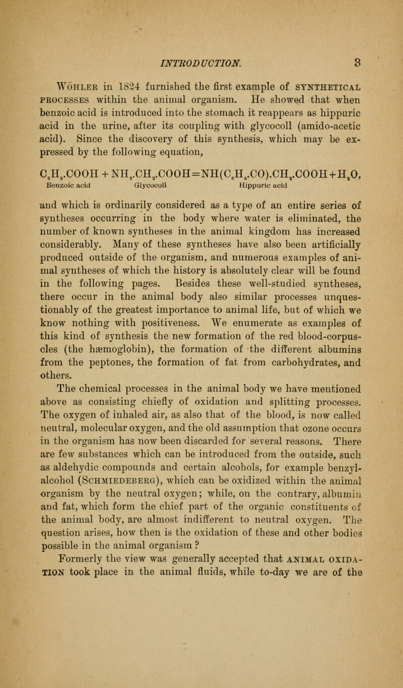 WoHLEE in 1834 furnished the first example of synthetical PEOCESSES within the animal organism. He showed that when benzoic acid is introduced into the stomach it reappears as hippuric acid in the urine, after its coupling with glycocoll (amido-acetic acid). Since the discovery of this synthesis, which may be ex- pressed by the following equation, C,H,.COOH + NH,.CH,.COOH=NH(C,H,.CO).CH,.COOH+H,0, Benzoic acid Glycocoll Hippuric acid and which is ordinarily considered as a type of an entire series of syntheses occurring in the body where water is eliminated, the number of known syntheses in the animal kingdom has increased considerably. Many of these syntheses have also been artificially produced outside of the organism, and numerous examples of ani- mal syntheses of which the history is absolutely clear will be found in the following pages. Besides these well-studied syntheses, there occur in the animal body also similar processes unques- tionably of the greatest importance to animal life, but of which we know nothing with positiveness. We enumerate as examples of this kind of synthesis the new formation of the red blood-corpus- cles (the haemoglobin), the formation of the different albumins from the peptones, the formation of fat from carbohydrates, and others. The chemical processes in the animal body we have mentioned above as consisting chiefly of oxidation and splitting processes. The oxygen of inhaled air, as also that of the blood, is now called neutral, molecular oxygen, and the old assumption that ozone occurs in the organism has now been discarded for several reasons. There are few substances which can be introduced from the outside, such as aldehydic compounds and certain alcohols, for example benzyl- alcohol (Schmiedeberg), which can be oxidized within the animal organism by the neutral oxygen; while, on the contrary, albumin and fat, which form the chief part of the organic constituents of the animal body, are almost indifferent to neutral oxygen. The question arises, how then is the oxidation of these and other bodies possible in the animal organism ? Formerly the view was generally accepted that ai^imal oxida- tion took place in the animal fluids, while to-day we are of the