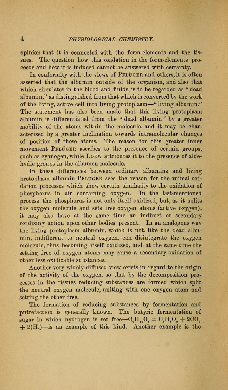 opinion that it is connected with the form-elements and the tis- sues. The question how this oxidation in the form-elements pro« ceeds and how it is induced cannot be answered with certainty. In conformity with the views of Pfluger and others, it is often asserted that the albumin outside of the organism, and also that which circulates in the blood and fluids,is to be regarded as dead albumin, as distinguished from that which is converted by the work of the living, active cell into living protoplasm—living albumin.'^ The statement has also been made that this living protoplasm albumin is differentiated from the  dead albumin by a greater mobility of the atoms within the molecule, and it may be char- acterized by a greater inclination towards intramolecular changes of position of these atoms. The reason for this greater inner movement Pflugee ascribes to the presence of certain groups, such as cyanogen, while Loew attributes it to the presence of alde- hydic groups in the albumen molecule. In these differences between ordinary albumins and living protoplasm albumin Pfltjger sees the reason for the animal oxi- dation processes which show certain similarity to the oxidation of phosphorus in air containing oxygen. In the last-mentioned process the phosphorus is not only itself oxidized, but, as it splits the oxygen molecule and sets free oxygen atoms (active oxygen), it may also have at the same time an indirect or secondary oxidizing action upon other bodies present. In an analogous way the living protoplasm albumin, which is not, like the dead albu- min, indifferent to neutral oxygen, can disintegrate the oxygen molecule, thus becoming itself oxidized, and at the same time the setting free of oxygen atoms may cause a secondary oxidation of other less oxidizable substances. Another very widely-diffused view exists in regard to the origin of the activity of the oxygen, so that by the decomposition pro- cesses in the tissues reducing substances are formed which split the neutral oxygen molecule, uniting with one oxygen atom and setting the other free. The formation of reducing substances by fermentation and putrefaction is generally known. The butyric fermentation of sugar in which hydrogen is set free—C^Hj^Og = C^HgO, + 300, -j- 2(HJ—is an example of this kind. Another example is the