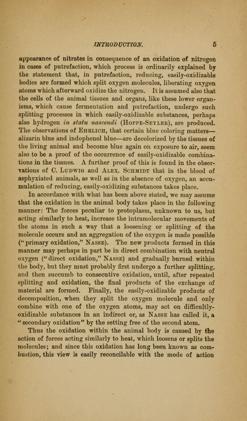 appearance of nitrates in consequence of an oxidation of nitrogen in cases of putrefaction, which process is ordinarily explained by the statement that, in putrefaction, reducing, easily-oxidizable bodies are formed which split oxygen molecules, liberating oxygen atoms which afterward oxidize the nitrogen. It is assumed also that the cells of the animal tissues and organs, like these lower organ- isms, which cause fermentation and putrefaction, undergo such splitting processes in which easily-oxidizable substances, perhaps also hydrogen in statu 7iascencli (Hoppe-Seylek), are produced. The observations of Ehklich, that certain blue coloring matters— alizarin blue and indophenol blue—are decolorized by the tissues of the living animal and become blue again on exposure to air, seem also to be a proof of the occurrence of easily-oxidizable combina- tions in the tissues. A further proof of this is found in the obser- vations of 0. LuDwiG and Alex. Schmidt that in the blood of asphyxiated animals, as well as in the absence of oxygen, an accu- mulation of reducing, easily-oxidizing substances takes place. In accordance with what has been above stated, we may assume that the oxidation in the animal body takes place in the following manner: The forces peculiar to protoplasm, unknown to us, but acting similarly to heat, increase the intramolecular movements of the atoms in such a way that a loosening or splitting of the molecule occurs and an aggregation of the oxygen is made possible (primary oxidation, Nasse). The new products formed in this manner may perhaps in part be in direct combination with neutral oxygen ( direct oxidation, Nasse) and gradually burned within the body, but they must probably first undergo a further splitting, and then succumb to consecutive oxidation, until, after repeated splitting and oxidation, the final products of the exchange of material are formed. Finally, the easily-oxidizable products of decomposition, when they split the oxygen molecule and only combine with one of the oxygen atoms, may act on difficultly- oxidizable substances in an indirect or, as Nasse has called it, a ■secondary oxidation by the setting free of the second atom. Thus the oxidation within the animal body is caused by the action of forces acting similarly to heat, which loosens or splits the molecules; and since this oxidation has long been known as com- bustion, this view is easily reconcilable with the mode of action