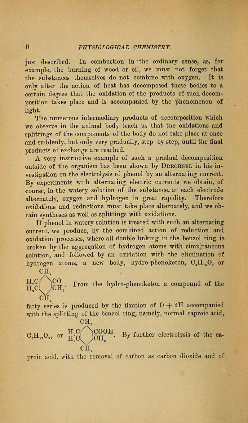 just described. In combustion in the ordinary sense, as, for example, the burning of wood or oil, we must not forget that the substances themselves do not combine with oxygen. It is only after the action of heat has decomposed these bodies to a certain degree that the oxidation of the products of such decom- position takes place and is accompanied by the phenomenon of light. The numerous intermediary products of decomposition which we observe in the animal body teach us that the oxidations and splittings of the components of the body do not take place at once and suddenly, but only very gradually, step by step, until the final products of exchange are reached. A very instructive example of such a gradual decomposition outside of the organism has been shown by Deechsel in his in- vestigation on the electrolysis of phenol by an alternating current. By experiments with alternating electric currents we obtain, of course, in the watery solution of the substance, at each electrode alternately, oxygen and hydrogen in great rapidity. Therefore oxidations and reductions must take place alternately, and we ob- tain syntheses as wdl as splittings with oxidations. If phenol in watery solution is treated with such an alternating current, we produce, by the combined action of reduction and oxidation processes, where all double linking in the benzol ring is broken by the aggregation of hydrogen atoms with simultaneous solution, and followed by an oxidation with the elimination of hydrogen atoms, a new body, hydro-phenoketon, CgHj„0, or CH, 5^rll (nxT • From the hydro-phenoketon a compound of the CH, fatty series is produced by the fixation of 0 + 3H accompanied with the splitting of the benzol ring, namely, normal caproic acid, CH, C.Hj^O,, or S'nl JcH^^- -^y further electrolysis of the ca- CH, proic acid, with the removal of carbon as carbon dioxide and of