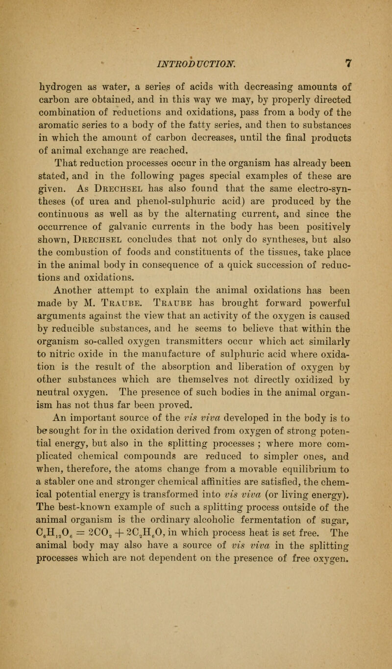 hydrogen as water, a series of acids with decreasing amounts of carbon are obtained, and in this way we may, by properly directed combination of reductions and oxidations, pass from a body of the aromatic series to a body of the fatty series, and then to substances in which the amount of carbon decreases, until the final products of animal exchange are reached. That reduction processes occur in the organism has already been stated, and in the following pages special examples of these are given. As Drechsel has also found that the same electro-syn- theses (of urea and phenol-sulphuric acid) are produced by the continuous as well as by the alternating current, and since the occurrence of galvanic currents in the body has been positively shown, Drechsel concludes that not only do syntheses, but also the combustion of foods and constituents of the tissues, take place in the animal body in consequence of a quick succession of reduc- tions and oxidations. Another attempt to explain the animal oxidations has been made by M. Traube. Traube has brought forward powerful arguments against the view that an activity of the oxygen is caused by reducible substances, and he seems to believe that within the organism so-called oxygen transmitters occur which act similarly to nitric oxide in the manufacture of sulphuric acid where oxida- tion is the result of the absorption and liberation of oxygen by other substances which are themselves not directly oxidized by neutral oxygen. The presence of such bodies in the animal organ- ism has not thus far been proved. An important source of the vis viva developed in the body is to be sought for in the oxidation derived from oxygen of strong poten- tial energy, but also in the splitting processes ; where more com- plicated chemical compounds are reduced to simpler ones, and when, therefore, the atoms change from a movable equilibrium to a stabler one and stronger chemical affinities are satisfied, the chem- ical potential energy is transformed into vis viva (or living energy). The best-known examj^le of such a splitting process outside of the animal organism is the ordinary alcoholic fermentation of sugar, C,H,,0„ = 2C0, + 2C,H,0, in which process heat is set free. The animal body may also have a source of vis viva in the splitting processes which are not dependent on the presence of free oxygen.
