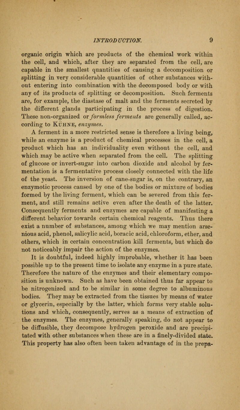 organic origin which are products of the chemical work within the cell, and which, after they are separated from the cell, are capable in the smallest quantities of causing a decomposition or splitting in very considerable quantities of other substances with- out entering into combination with the decomposed body or with any of its products of splitting or decomposition. Such ferments are, for example, the diastase of malt and the ferments secreted by the different glands participating in the process of digestion. These non-organized ov formless felements are generally called, ac- cording to KiJHNE, enzymes. A ferment in a more restricted sense is therefore a living being, while an enzyme is a product of chemical processes in the cell, a product which has an individuality even without the cell, and which may be active when separated from the cell. The splitting of glucose or invert-sugar into carbon dioxide and alcohol by fer- mentation is a fermentative process closely connected with the life of the yeast. The inversion of cane-sugar is, on the contrary, an enzymotic process caused by one of the bodies or mixture of bodies formed by the living ferment, which can be severed from this fer- ment, and still remains active even after the death of the latter. Consequently ferments and enzymes are capable of manifesting a different behavior towards certain chemical reagents. Thus there exist a number of substances, among which we may mention arse- nious acid, phenol, salicylic acid, boracic acid, chloroform, ether, and others, which in certain concentration kill ferments, but which do not noticeably impair the action of the enzymes. It is doubtful, indeed highly improbable, whether it has been possible up to the present time to isolate any enzyme in a pure state. Therefore the nature of the enzymes and their elementary compo- sition is unknown. Such as have been obtained thus far appear to be nitrogenized and to be similar in some degree to albuminous bodies. They may be extracted from the tissues by means of water or glycerin, especially by the latter, which forms very stable solu- tions and which, consequently, serves as a means of extraction of the enzymes. The enzymes, generally speaking, do not appear to be diffusible, they decompose hydrogen peroxide and are precipi- tated with other substances when these are in a finely-divided state. This property has also often been taken advantage of in the i^repa-