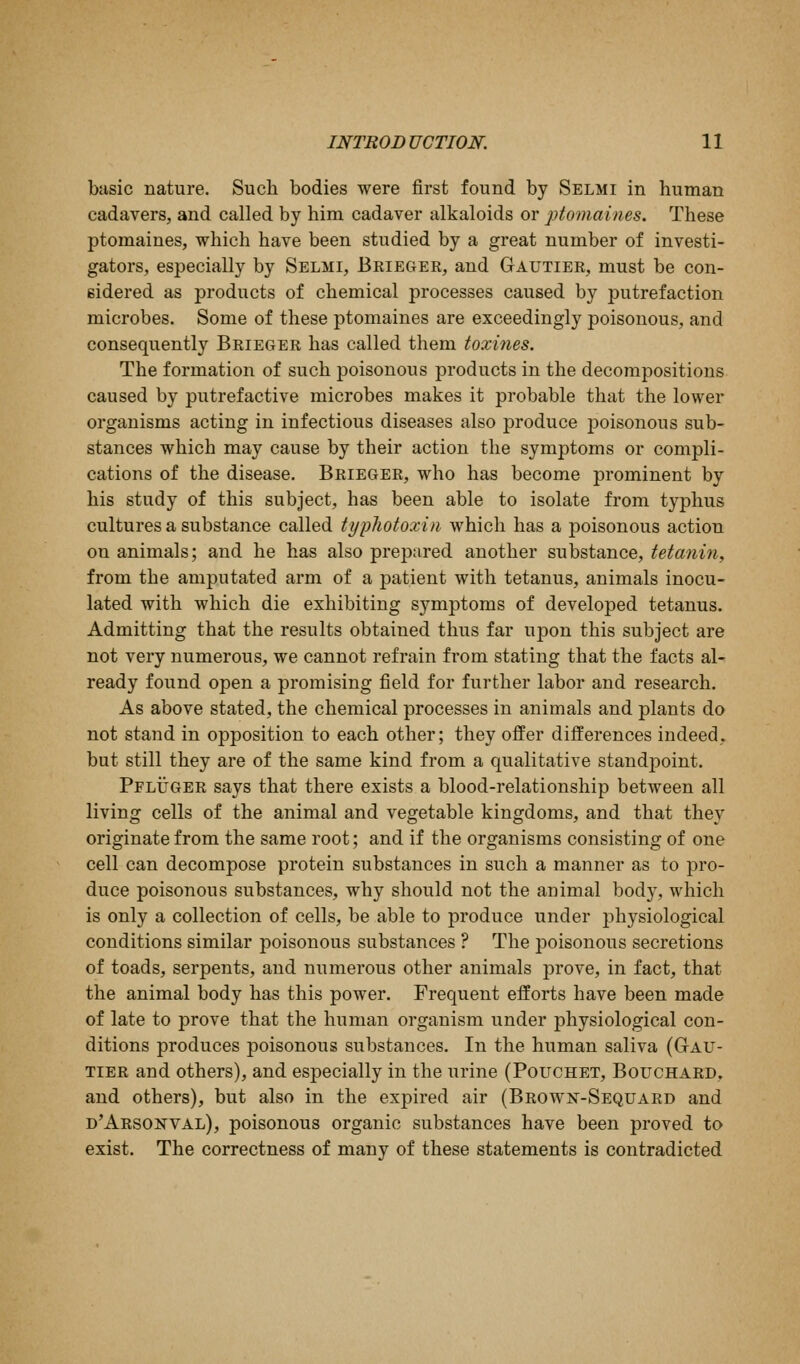 basic nature. Such bodies were first found by Selmi in human cadavers, and called by him cadaver alkaloids or ptomaines. These ptomaines, which have been studied by a great number of investi- gators, especially by Selmi, Beieger, and Gautier, must be con- sidered as products of chemical processes caused by putrefaction microbes. Some of these ptomaines are exceedingly poisonous, and consequently Brieger has called them toxines. The formation of such poisonous products in the decompositions caused by putrefactive microbes makes it probable that the lower organisms acting in infectious diseases also produce poisonous sub- stances which may cause by their action the symptoms or compli- cations of the disease. Brieger, who has become prominent by his study of this subject, has been able to isolate from typhus cultures a substance called typliotoxin which has a poisonous action on animals; and he has also prepared another substance, tetmiin, from the amputated arm of a patient with tetanus, animals inocu- lated with which die exhibiting symptoms of developed tetanus. Admitting that the results obtained thus far upon this subject are not very numerous, we cannot refrain from stating that the facts al- ready found open a promising field for further labor and research. As above stated, the chemical processes in animals and plants do not stand in opposition to each other; they offer differences indeed, but still they are of the same kind from a qualitative standpoint. PFLiJGER says that there exists a blood-relationship between all living cells of the animal and vegetable kingdoms, and that they originate from the same root; and if the organisms consisting of one cell can decompose protein substances in such a manner as to pro- duce poisonous substances, why should not the animal body, which is only a collection of cells, be able to produce under physiological conditions similar poisonous substances ? The poisonous secretions of toads, serpents, and numerous other animals prove, in fact, that the animal body has this power. Frequent efforts have been made of late to prove that the human organism under physiological con- ditions produces poisonous substances. In the human saliva (Gau- tier and others), and especially in the urine (Pouchet, Bouchard, and others), but also in the expired air (Brown-Sequard and d'Arsonval), poisonous organic substances have been proved to exist. The correctness of many of these statements is contradicted