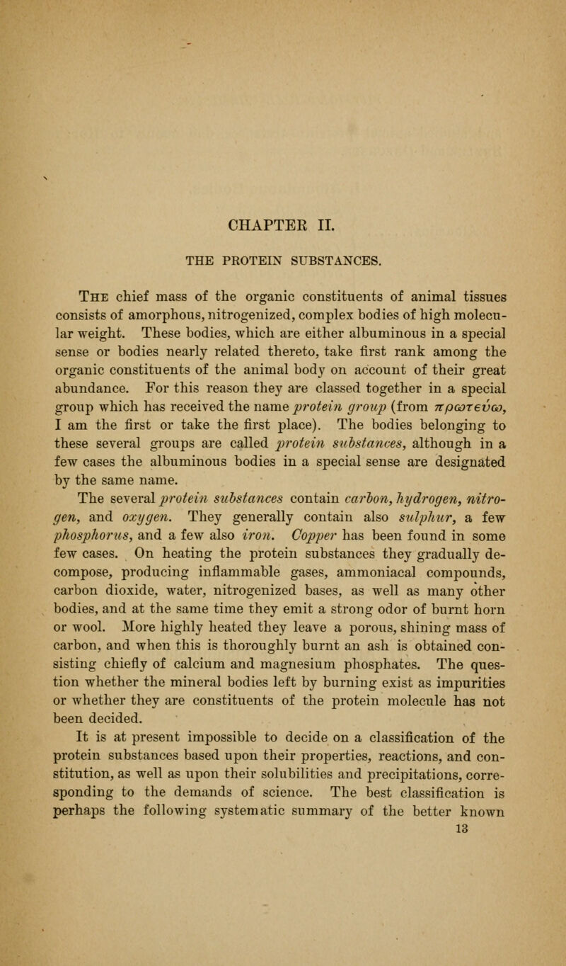 CHAPTER II. THE PROTEIN SUBSTANCES. The chief mass of the organic constituents of animal tissues consists of amorphous, nitrogenized, complex bodies of high molecu- lar weight. These bodies, which are either albuminous in a special sense or bodies nearly related thereto, take first rank among the organic constituents of the animal body on account of their great abundance. For this reason they are classed together in a special group which has received the name protei?i gi-oup (from npoorevoo, I am the first or take the first place). The bodies belonging to these several groups are called protein suistanves, although in a few cases the albuminous bodies in a special sense are designated by the same name. The i&wexal protein substances contain carion, hydrogen, nitro- gen, and oxygen. They generally contain also sulphur, a few phosphorus, and a few also iron. Copper has been found in some few cases. On heating the protein substances they gradually de- compose, producing inflammable gases, ammoniacal compounds, carbon dioxide, water, nitrogenized bases, as well as many other bodies, and at the same time they emit a strong odor of burnt horn or wool. More highly heated they leave a porous, shining mass of carbon, and when this is thoroughly burnt an ash is obtained con- sisting chiefly of calcium and magnesium phosphates. The ques- tion whether the mineral bodies left by burning exist as impurities or whether they are constituents of the protein molecule has not been decided. It is at present impossible to decide on a classification of the protein substances based upon their properties, reactions, and con- stitution, as well as upon their solubilities and precipitations, corre- sponding to the demands of science. The best classification is perhaps the following systematic summary of the better known