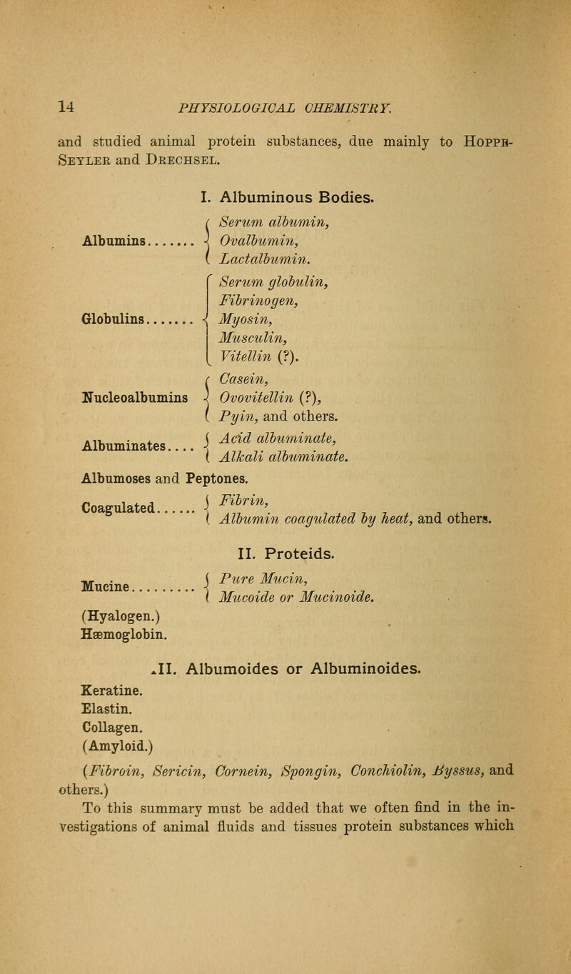 and studied animal protein substances, due mainly to Hoppb- Setlee and Dp.echsel. Albumins. Globulins. I. Albuminous Bodies. Serum albumin, Ovalbumin, L act albumin. ' 8erum globulin, Fibrinogen, Myosin, Musculin, I Vitellin (?). [ Casein, Nucleoalbumins } Ovovitellin (?), ( Pyin, and others. -,,_., ( Acid albuminate, Albuminates \ .-,-,-,- -.n ■ , ( Alkali albuminate. Albumoses and Peptones. j Fibrin, { Albumin coagulated by heat, and others. Coagulated. Mucine, II. Proteids. Pure Mucin, Mucoide or Mucinoide. (Hyalogen.) Haemoglobin. *II. Albumoides or Albuminoides. Keratine. Elastin. Collagen. (Amyloid.) {Fibroin, Sericin, Cornein, Spongin, Conchiolin, Byssus, and others.) To this summary must be added that we often find in the in- vestigations of animal fluids and tissues protein substances which