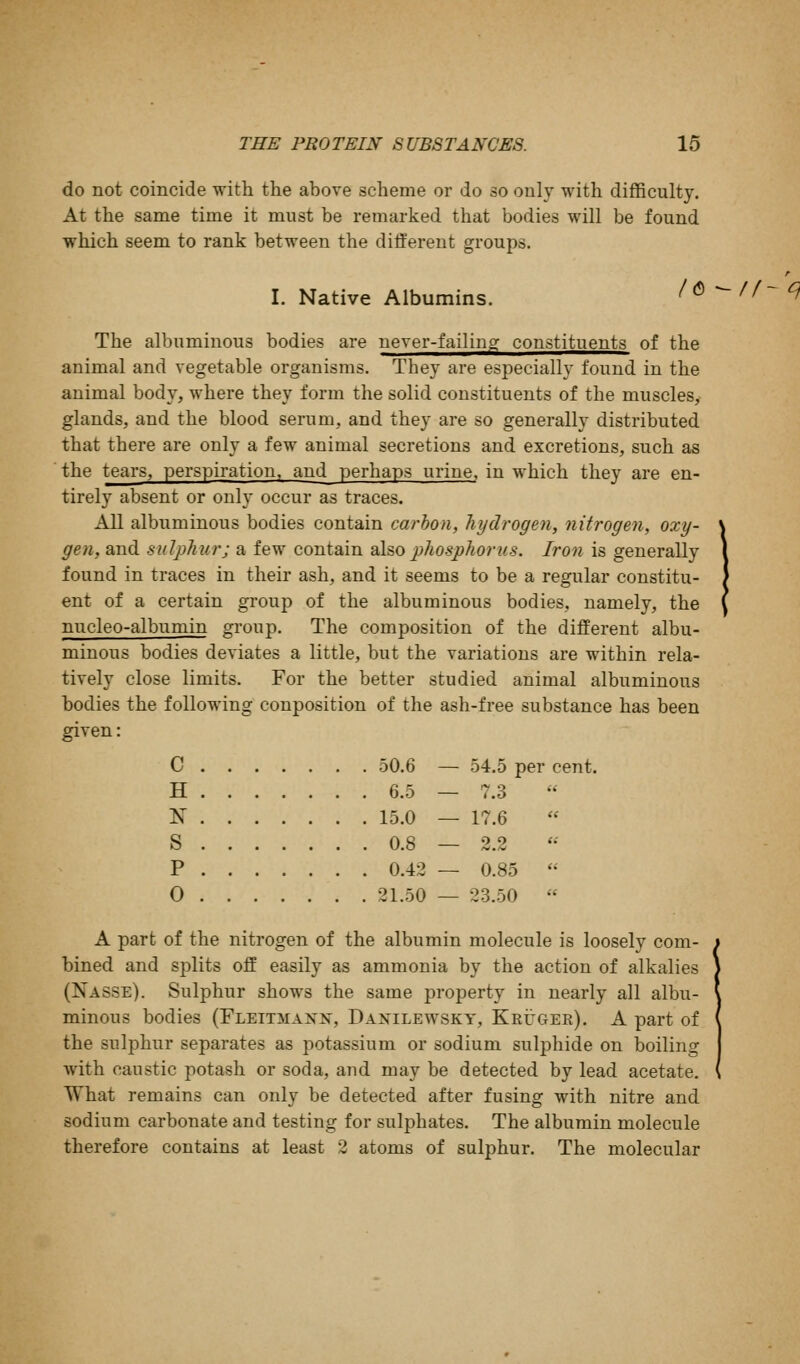 do not coincide with the above scheme or do so only with difficulty. At the same time it must be remarked that bodies will be found which seem to rank between the different groups. I. Native Albumins. /(5^ The albuminous bodies are never-failing constituents of the animal and vegetable organisms. They are especially found in the animal body, where they form the solid constituents of the muscles, glands, and the blood serum, and they are so generally distributed that there are only a few animal secretions and excretions, such as the tears, perspiration, and_ perhaps urine, in which they are en- tirely absent or only occur as traces. All albuminous bodies contain carbon, hydrogen, nitrogen, oxy- gen, and sulphur; a few contain also phosphorus. Iron is generally found in traces in their ash, and it seems to be a regular constitu- ent of a certain group of the albuminous bodies, namely, the nucleo-albumin group. The composition of the different albu- minous bodies deviates a little, but the variations are within rela- tively close limits. For the better studied animal albuminous bodies the following conposition of the ash-free substance has been given: C 50.6 — 54.5 per cent. H 6.5 — 7.3 N 15.0 — 17.6 S 0.8 — 2.2 P 0.42 — 0.85 0 21.50 — 23.50 A part of the nitrogen of the albumin molecule is loosely com- bined and splits off easily as ammonia by the action of alkalies (Nasse). Sulphur shows the same property in nearly all albu- minous bodies (Fleitmank, Danilewskt, Krugee). A part of the sulphur separates as potassium or sodium sulphide on boiling with caustic potash or soda, and may be detected by lead acetate. What remains can only be detected after fusing with nitre and sodium carbonate and testing for sulphates. The albumin molecule therefore contains at least 2 atoms of sulphur. The molecular