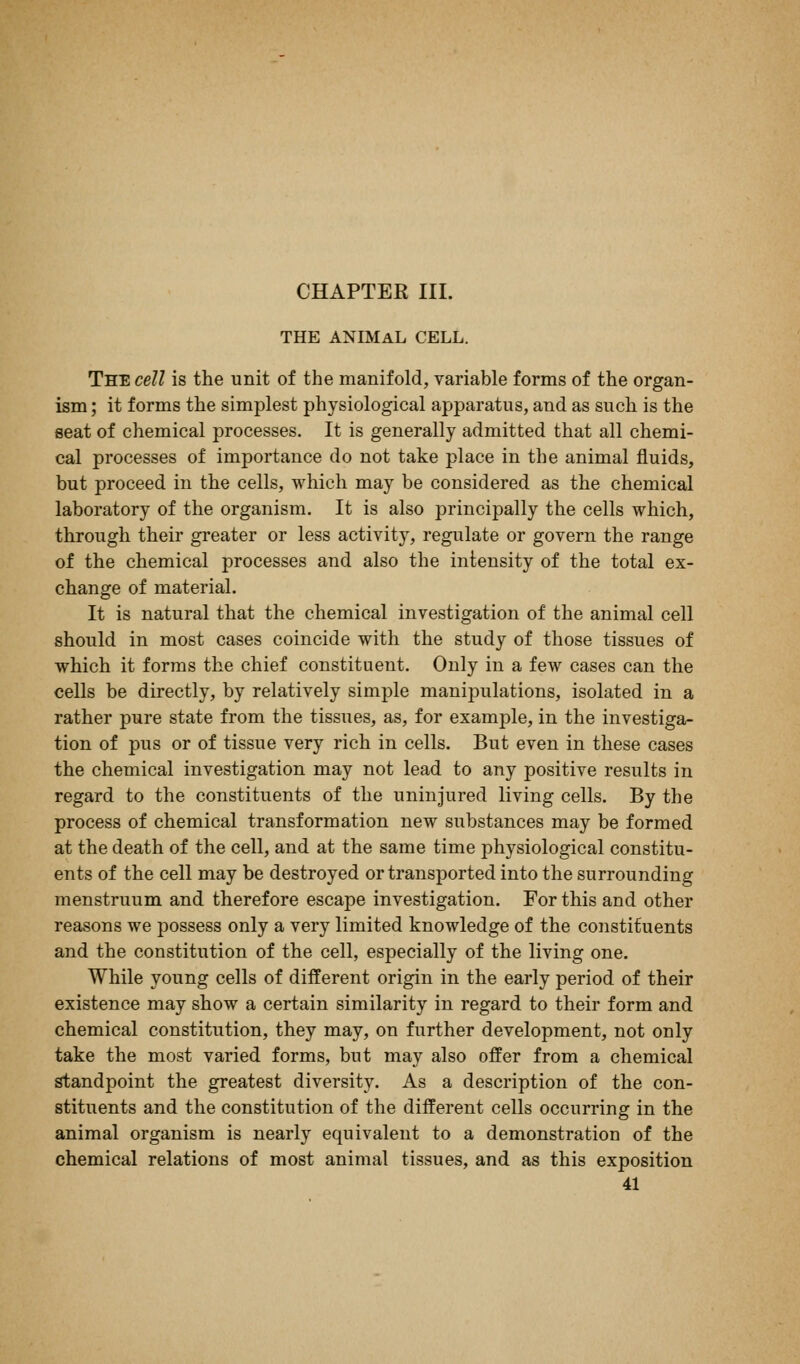 CHAPTER III. THE ANIMAL CELL. The cell is the unit of the manifold, variable forms of the organ- ism ; it forms the simplest physiological apparatus, and as such is the seat of chemical processes. It is generally admitted that all chemi- cal processes of importance do not take place in the animal fluids, but proceed in the cells, which may be considered as the chemical laboratory of the organism. It is also principally the cells which, through their greater or less activity, regulate or govern the range of the chemical processes and also the intensity of the total ex- change of material. It is natural that the chemical investigation of the animal cell should in most cases coincide with the study of those tissues of which it forms the chief constituent. Only in a few cases can the cells be directly, by relatively simple manipulations, isolated in a rather pure state from the tissues, as, for example, in the investiga- tion of pus or of tissue very rich in cells. But even in these cases the chemical investigation may not lead to any positive results in regard to the constituents of the uninjured living cells. By the process of chemical transformation new substances may be formed at the death of the cell, and at the same time physiological constitu- ents of the cell may be destroyed or transported into the surrounding menstruum and therefore escape investigation. For this and other reasons we possess only a very limited knowledge of the constituents and the constitution of the cell, especially of the living one. While young cells of different origin in the early period of their existence may show a certain similarity in regard to their form and chemical constitution, they may, on further development, not only take the most varied forms, but may also offer from a chemical standpoint the greatest diversity. As a description of the con- stituents and the constitution of the different cells occurring in the animal organism is nearly equivalent to a demonstration of the chemical relations of most animal tissues, and as this exposition