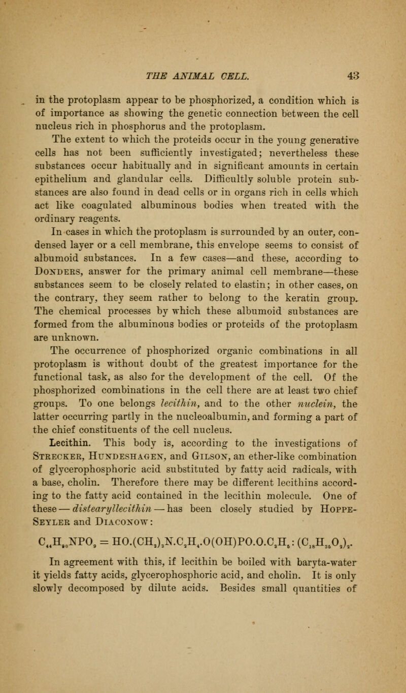 in the protoplasm appear to be phosphorized, a condition which is of importance as showing the genetic connection between the cell nucleus rich in phosphorus and the protoplasm. The extent to which the proteids occur in the young generative cells has not been sufficiently investigated; nevertheless these substances occur habitually and in significant amounts in certain epithelium and glandular cells. Ditficultly soluble protein sub- stances are also found in dead cells or in organs rich in cells which act like coagulated albuminous bodies when treated with the ordinary reagents. In cases in which the protoplasm is surrounded by an outer, con- densed layer or a cell membrane, this envelope seems to consist of albumoid substances. In a few cases—and these, according ta DoxDERS, answer for the primary animal cell membrane—these- substances seem to be closely related to elastin; in other cases, on the contrary, they seem rather to belong to the keratin group. The chemical processes by which these albumoid substances are formed from the albuminous bodies or proteids of the protoplasm are unknown. The occurrence of phosphorized organic combinations in all protoplasm is without doubt of the greatest importance for the functional task, as also for the development of the cell. Of the phosphorized combinations in the cell there are at least two chief groups. To one belongs lecithin, and to the other nuclein, the latter occurring partly in the nucleoalbumin, and forming a part of the chief constituents of the cell nucleus. Lecithin. This body is, according to the investigations of Strecker, Hustdeshagen, and Gilson, an ether-like combination of glycerophosphoric acid substituted by fatty acid radicals, with a base, cholin. Therefore there may be different lecithins accord- ing to the fatty acid contained in the lecithin molecule. One of these — distearyllecithin — has been closely studied by Hoppe- Setler and Diacoxow : C..H,„NPO, = HO.(CH,)3KC,H,.0(OH)PO.O.C3H,: (C,,H3,0J, In agreement with this, if lecithin be boiled with baryta-water it yields fatty acids, glycerophosjDhoric acid, and cholin. It is only slowly decomposed by dilute acids. Besides small quantities of