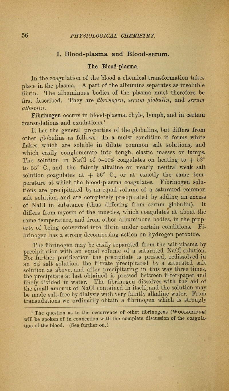 I. Blood-plasma and Blood-serum. The Blood-plasma. In tlie coagulation of the blood a chemical transformation takes place in the plasma. A part of the albumins separates as insoluble fibrin. The albuminous bodies of the plasma must therefore be first described. They are fibrinogen, serum glohulhi, and serum albumin. Fibrinogen occurs in blood-plasma, chyle, lymph, and in certain transudations and exudations.' It has the general properties of the globulins, but differs from other globulins as follows: In a moist condition it forms white flakes which are soluble in dilute common salt solutions, and which easily conglomerate into tough, elastic masses or lumps. The solution in NaCl of 5-10fo coagulates on heating to -}- 52° to 55° C, and the faintly alkaline or nearly neutral weak salt solution coagulates at + 56° C, or at exactly the same tem- perature at which the blood-plasma coagulates. Fibrinogen solu- tions are precipitated by an equal volume of a saturated common salt solution, and are completely precipitated by adding an excess of NaCl in substance (thus differing from serum globulin). It differs from myosin of the muscles, which coagulates at about the same temperature, and from other albuminous bodies, in the prop- erty of being converted into fibrin under certain conditions. Fi- brinogen has a strong decomposing action on hydrogen peroxide. The fibrinogen may be easily separated from the salt-plasma by precipitation with an equal volume of a saturated JSTaCl solution. For further purification the precipitate is pressed, redissolved in an 8fo salt solution, the filtrate precipitated by a saturated salt solution as above, and after precipitating in this way three times, the precipitate at last obtained is pressed between filter-paper and finely divided in water. The fibrinogen dissolves with the aid of the small amount of NaCl contained in itself, and the solution may be made salt-free by dialysis with very faintly alkaline water. From transudations we ordinarily obtain a fibrinogen which is strongly 1 The question as to the occurrence of other fibrinogens (Wooldridge) will be spoken of in connection with the complete discussion of the coagula- tion of the blood. (See further on.)