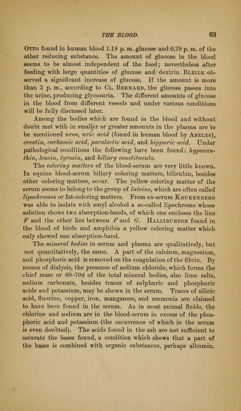Otto found in human blood 1.18 p. m. glucose and 0.29 p. m. of the other reducing substance. The amount of glucose in the blood geems to be almost independent of the food; nevertheless after feeding with large quantities of glucose and dextrin Bleile ob- served a significant increase of glucose. If the amount is more than 3 p. m., according to Cl. Bernakd, the glucose passes into the urine, producing glycosuria. The different amounts of glucose in the blood from different vessels and under various conditions will be fully discussed later. Among the bodies which are found in the blood and without doubt met with in smaller or greater amounts in the plasma are to be mentioned urea, uric acid (found in human blood by Abeles), creatin, carhatnic acid, paralaciic acid, and hijjpuric acid. Under pathological conditions the following have been found: hypoxan- tMn, leucin, tyrosin, and hiliary constituents. The coloring matters of the blood-serum are very little known. In equine blood-serum biliary coloring matters, bilirubin, besides other coloring matters, occur. The yellow coloring matter of the serum seems to belong to the group of luteins, which are often called lipochromes or fat-coloring matters. From ox-serum Krukenberg was able to isolate with amyl alcohol a so-called lipochrome whose solution shoAvs two absorption-bands, of which one encloses the line F and the other lies between i^and G. Halliburton found in the blood of birds and amphibia a yellow coloring matter which only showed one absorption-band. The mineral bodies in serum and plasma are qualitatively, but not quantitatively, the same. A part of the calcium, magnesium, and phosphoric acid is removed on the coagulation of the fibrin. By means of dialysis, the presence of sodium chloride, which forms the chief mass or 60-70^ of the total mineral bodies, also lime salts, sodium carbonate, besides traces of sulphuric and phosphoric acids and potassium, may be shown in the serum. Traces of silicic acid, fluorine, copper, iron, manganese, and ammonia are claimed to have been found in the serum. As in most animal fluids, the chlorine and sodium are in the blood-serum in excess of the phos- phoric acid and potassium (the occurrence of which in the serum is even doubted). The acids found in the ash are not sufficient to saturate the bases found, a condition which shows that a part of the bases is combined with organic substances, perhaps albumin.
