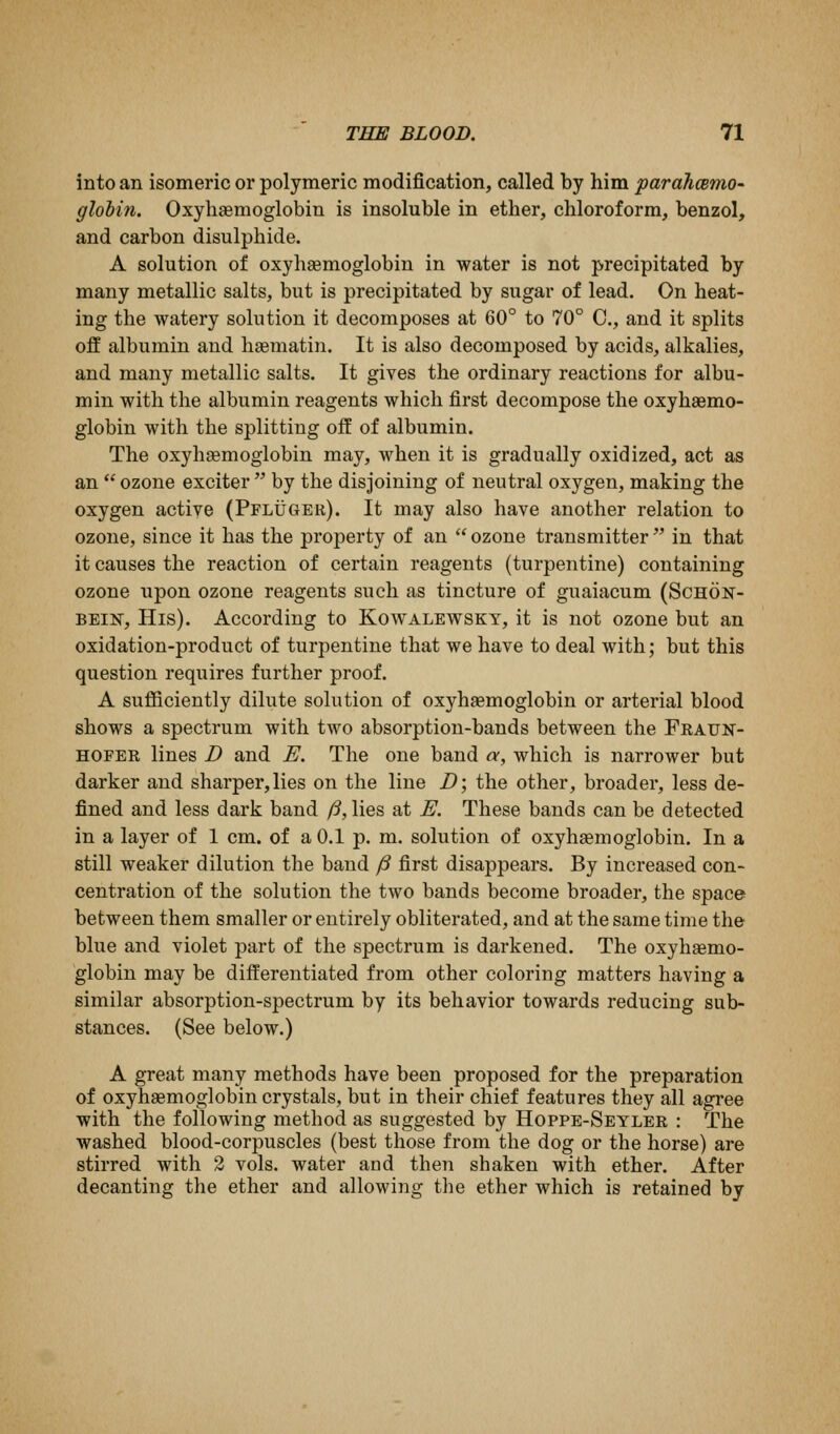 into an isomeric or polymeric modification, called by him pardJicBmo^ glohin. Oxyhemoglobin is insoluble in ether, chloroform, benzol, and carbon disulphide. A solution of oxyhsemoglobin in water is not precipitated by many metallic salts, but is precipitated by sugar of lead. On heat- ing the watery solution it decomposes at 60° to 70° C, and it splits off albumin and haematin. It is also decomposed by acids, alkalies, and many metallic salts. It gives the ordinary reactions for albu- min with the albumin reagents which first decompose the oxyhaemo- globin with the splitting off of albumin. The oxyhaemoglobin may, when it is gradually oxidized, act as an ozone exciter by the disjoining of neutral oxygen, making the oxygen active (Pfluger). It may also have another relation to ozone, since it has the property of an ozone transmitter in that it causes the reaction of certain reagents (turpentine) containing ozone upon ozone reagents such as tincture of guaiacum (Schok- BEIN, His). According to Kowalewskt, it is not ozone but an oxidation-product of turpentine that we have to deal with; but this question requires further proof. A sufficiently dilute solution of oxyhaemoglobin or arterial blood shows a spectrum with two absorption-bands between the Frauk- HOFER lines D and E. The one band a, which is narrower but darker and sharper, lies on the line D; the other, broader, less de- fined and less dark band ft, lies at E. These bands can be detected in a layer of 1 cm. of a 0.1 p. m. solution of oxyhemoglobin. In a still weaker dilution the band ^ first disappears. By increased con- centration of the solution the two bands become broader, the space between them smaller or entirely obliterated, and at the same time the blue and violet part of the spectrum is darkened. The oxyhaemo- globin may be differentiated from other coloring matters having a similar absorption-spectrum by its behavior towards reducing sub- stances. (See below.) A great many methods have been proposed for the preparation of oxyhaemoglobin crystals, but in their chief features they all agree with the following method as suggested by Hoppe-Seyler : The washed blood-corpuscles (best those from the dog or the horse) are stirred with 2 vols, water and then shaken with ether. After decanting the ether and allowing tlie ether which is retained by