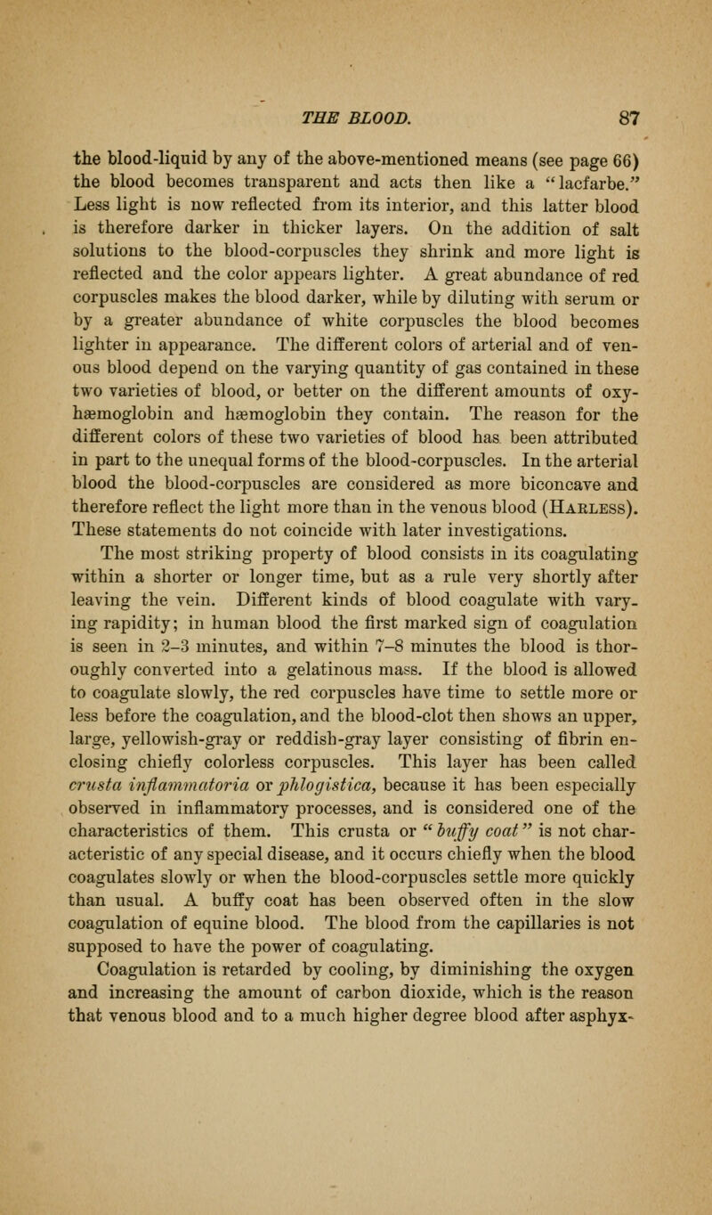 the blood-liquid by any of the above-mentioned means (see page 66) the blood becomes transparent and acts then like a lacfarbe. Less light is now reflected from its interior, and this latter blood is therefore darker in thicker layers. On the addition of salt solutions to the blood-corpuscles they shrink and more light is reflected and the color appears lighter. A great abundance of red corpuscles makes the blood darker, while by diluting with serum or by a greater abundance of white corpuscles the blood becomes lighter in appearance. The different colors of arterial and of ven- ous blood depend on the varying quantity of gas contained in these two varieties of blood, or better on the different amounts of oxy- haemoglobin and hsemoglobin they contain. The reason for the different colors of these two varieties of blood has been attributed in part to the unequal forms of the blood-corpuscles. In the arterial blood the blood-corpuscles are considered as more biconcave and therefore reflect the light more than in the venous blood (Harless). These statements do not coincide with later investigations. The most striking property of blood consists in its coagulating within a shorter or longer time, but as a rule very shortly after leaving the vein. Different kinds of blood coagulate with vary- ing rapidity; in human blood the first marked sign of coagulation is seen in 2-3 minutes, and within 7-8 minutes the blood is thor- oughly converted into a gelatinous mass. If the blood is allowed to coagulate slowly, the red corpuscles have time to settle more or less before the coagulation, and the blood-clot then shows an upper, large, yellowish-gi*ay or reddish-gray layer consisting of fibrin en- closing chiefly colorless corpuscles. This layer has been called crusta inflammatoria or pJilogistica, because it has been especially observed in inflammatory processes, and is considered one of the characteristics of them. This crusta or huffy coat is not char- acteristic of any special disease, and it occurs chiefly when the blood coagulates slowly or when the blood-corpuscles settle more quickly than usual. A huffy coat has been observed often in the slow coagulation of equine blood. The blood from the capillaries is not supposed to have the power of coagulating. Coagulation is retarded by cooling, by diminishing the oxygen and increasing the amount of carbon dioxide, which is the reason that venous blood and to a much higher degree blood after asphyx-
