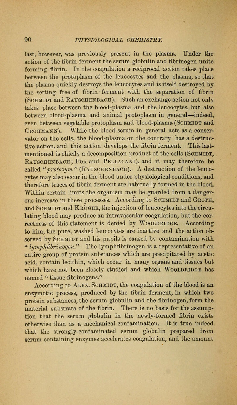 last, however, was previously present in the plasma. Under the action of the fibrin ferment the serum globulin and fibrinogen unite forming fibrin. In the coagulation a reciprocal action takes place between the protoplasm of the leucocytes and the plasma, so that the plasma quickly destroys the leucocytes and is itself destroyed by the setting free of fibrin • ferment with the separation of fibrin (Schmidt and Rauschenbach). Such an exchange action not only takes place between the blood-plasma and the leucocytes, but also between blood-plasma and animal protoplasm in general—indeed, even between vegetable protoplasm and blood-plasma (Schmidt and Geohmann). While the blood-serum in general acts as a conser- vator on the cells, the blood-plasma on the contrary has a destruc- tive action, and this action develops the fibrin ferment. This last- mentioned is chiefly a decomposition product of the cells (Schmidt, EAUSCHEisrBACH; FoA and Pellacais^i), and it may therefore be called protozym (Rauschekbach). A destruction of the leuco- cytes may also occur in the blood under physiological conditions, and therefore traces of fibrin ferment are habitually formed in the blood. Within certain limits the organism may be guarded from a danger- ous increase in these processes. According to Schmidt and Gkoth, and Schmidt and KEiJGER,the injection of leucocytes into the circu- lating blood may produce an intravascular coagulation, but the cor- rectness of this statement is denied by Wooldridge. According to him, the pure, washed leucocytes are inactive and the action ob- served by Schmidt and his pupils is caused by contamination with lymphfihrinogen The lymphfibrinogen is a representative of an entire group of protein substances which are precipitated by acetic acid, contain lecithin, which occur in many organs and tissues but which have not been closely studied and which Wooldridge has named tissue fibrinogens. According to Alex. Schmidt, the coagulation of the blood is an enzymotic process, produced by the fibrin ferment, in which two protein substances, the serum globulin and the fibrinogen, form the material substrata of the fibrin. There is no basis for the assump- tion that the serum globulin in the newly-formed fibrin exists otherwise than as a mechanical contamination. It is true indeed that the strongly-contaminated serum globulin prepared from serum containing enzymes accelerates coagulation, and the amount