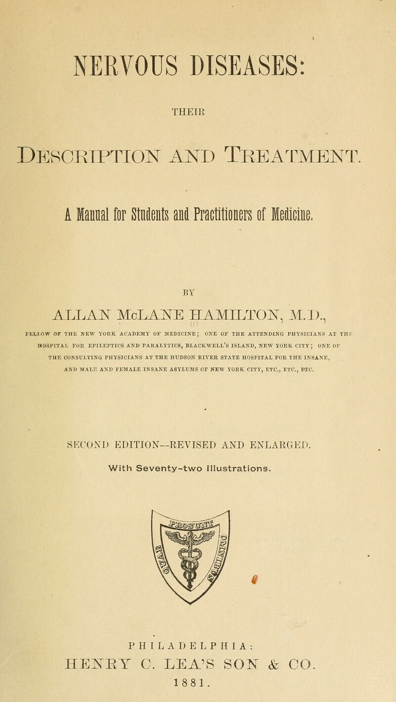 NERVOUS DISEASES: THEIR DEvSgetption and Treatment. A Manual for Students and Practitioners of Meiiciue. BY ALLAI^ McLAl^E HAMILTOIs^, M.D., FKLI.OW OF THE NEW YOEK ACADEMY OF MEDICINE; ONE OF THE ATTENDING PHYSICIANS AT TH l' HOSPITAL FOE EPILEPTICS AND PARALYTICS, BLACKWELL'S ISLAND, NEW YOPvK CITY; ONE OF THE CONSULTING PHYSICIANS AT THE HUDSON KIVER STATE HOSPITAL FOR THE INSANE, AND MALf; AND FEMALE INSANE ASYLUMS OF NEW YORK CITY, ETC., ETC., BTC. SECOXD EDITION—REVISED AND ENLARGED. With Seventy-two Illustrations. PHILADELPHIA: HEISTEY C. LEA\S SOI^ & CO, 1881.