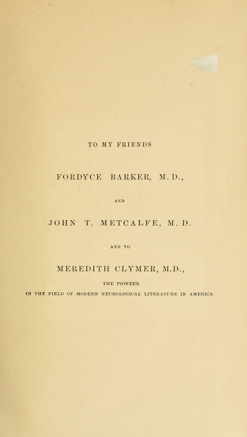 TO MY FRIENDS FOEDYCE BARKER, M. D., JOHN T. METCALFE, M. D MEREDITH CLYMER, M.D., THE PIONEER IN THE FIELD OF MODEKN NEUROLOGICAL LITERATURE IN AMERICA.