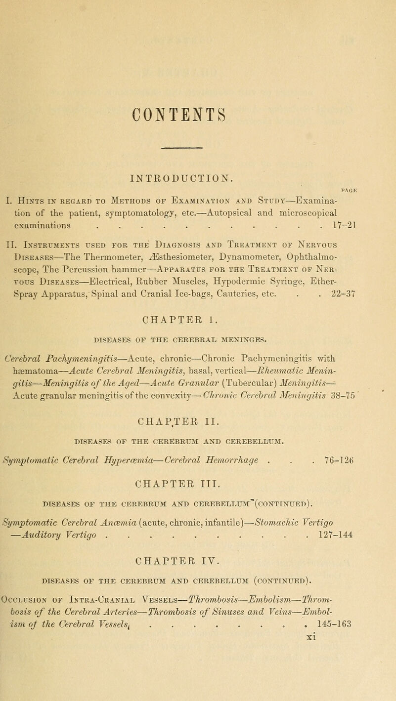 CONTENTS INTRODUCTION. PAGE I. Hints ly regard to Methods of Examination and Study—Examina- tion of the patient, symptomatology, etc.—Aiitopsical and microscopical examinations ........... 17-21 II. Instruments used for the Diagnosis and Treatment of Xervous Diseases—The Thermometer, ^Esthesiometer, Dynamometer, Ophthalmo- scope, The Percussion hammer—Apparatus for the Treatment of Ner- vous Diseases—Electrical, Rubber Muscles, Hypodermic Syringe, Ether- Spray Apparatus, Spinal and Cranial Ice-bags, Cauteries, etc. . . 22-37 CHAPTER 1. diseases of the cerebral 5IENINGES. Cerebral Pachymeningitis—Acute, chronic—Chronic Pachymeningitis with hematoma—Acute Cerebral Meningitis, basal, vertical—Rheumaiic Menin- gitis—Meningitis of the Aged—Acute Granular (Tubercular) Meningitis^ Acute granular meningitis of the convexity—Chronic Cerebral Meningitis 38-75 ' CHAP.TER II. DISEASES OF THE CEREBRXJil AND CEREBELLUM. Symptomatic Cerebral Hypercemia—Cerebral Hemorrhage . . . 76-126 CHAPTER III. DISEASES OF THE CEREBRUM AND CEREBELLUM:(C0NTINUEd). Symptomatic Cerebral Ancemia (acute, chronic, infantile)—Stomachic Vertigo —Auditory Vertigo 127-144 CHAPTER IV. DISEASES OF THE CEREBRUM AND CEREBELLUM (CONTINUED). Occlusion of Intra-Cranial Vessels—Thrombosis—Embolism—Throm- bosis of the Cerebral Arteries—Thrombosis of Sinuses and Veins—Embol- ism of the Cerebral VesselSf ........ 145-163