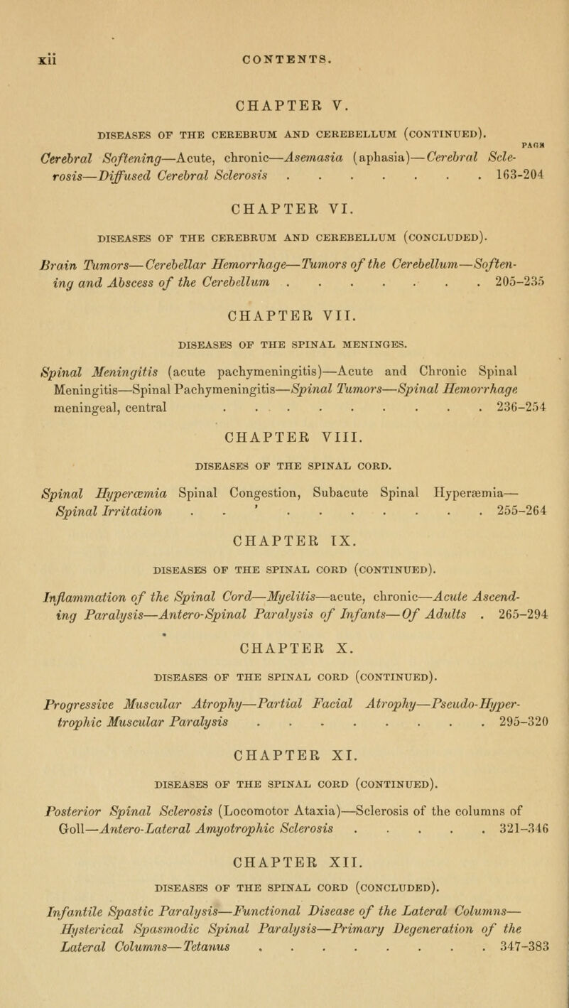 XU CONTENTS. CHAPTER V. DISEASES OF THE CEREBRUM AND CEREBELLUM (CONTINUED), PAns Cerebral Softening—Acute, chronic—Asemasia (aphasia)—Cerebral Scle- rosis—Diffused Cerebral Sclerosis 163-204 CHAPTER VI. DISEASES OF THE CEREBRUM AND CEREBELLUM (CONCLUDED). Brain Tumors—Cerebellar Hemorrhage—Tumors of the Cerebellum—Soften- ing and Abscess of the Cerebellum 205-23.'> CHAPTER VII. DISEASES OF THE SPINAL MENINGES. Spinal Meningitis (acute pachymeningitis)—Acute and Chronic Spinal Meningitis—Spinal Pachymeningitis—Spinal Tumors—Spinal Hemorrhage. meningeal, central . ... . . . . . . 23(i-2ri4 CHAPTER VIII. DISEASES OP THE SPINAL CORD. Spinal Hypercemia Spinal Congestion, Subacute Spinal Hyperaemia— Spinal Irritation . . ' 255-264 CHAPTER IX. DISEASES OF THE SPINAL CORD (CONTINUED). Inflammation of the Spinal Cord—Myelitis—acute, chronic—Acute Ascend- ing Paralysis—Antero-Spinal Paralysis of Infants—Of Adults . 265-294 CHAPTER X. DISEASES OF THE SPINAL CORD (CONTINUED). Progressive Muscular Atrophy—Partial Facial Atrophy—Pseudo-IIyper- trophic Muscular Paralysis 295-320 CHAPTER XI. DISEASES OF THE SPINAL CORD (CONTINUED). Posterior Spinal Sclerosis (Locomotor Ataxia)—Sclerosis of the columns of GoU—Antero-Lateral Amyotrophic Sclerosis 321-346 CHAPTER XII. DISEASES OF THE SPINAL CORD (CONCLUDED). Infantile Spastic Paralysis—Functional Disease of the Lateral Columns— Hysterical Spasmodic Spinal Paralysis—Primary Degeneration of the Lateral Columns—Tetanus 347-383