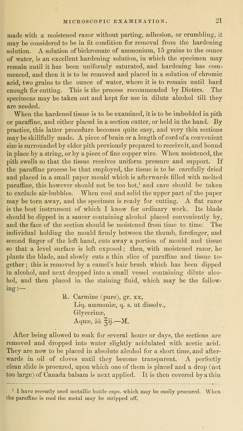 made with a moistened razor without parting, adhesion, or crumbling, it may be considered to be in fit condition for removal from the hardening solution. A solution of bichromate of ammonium, 15 grains to the ounce of water, is an excellent hardening solution, in which the specimen may remain until it has been uniformly saturated, and hardening has com- menced, and then it is to be removed and placed in a solution of chromic acid, two grains to the ounce of water, where it is to remain until hard enough for cutting. This is the process recommended by Dieters. The specimens may be taken out and kept for use in dilute alcohol till they are needed. When the hardened tissue is to be examined, it is to be imbedded in pith or paraffine, and either placed in a section cutter, or held in the hand. By practice, this latter procedure becomes quite easy, and very thin sections may be skillfully made. A piece of brain or a length of cord of a convenient size is surrounded by elder pith previously prepared to receive it, and bound in place by a string, or by a piece of fine copper wire. When moistened, the pith swells so that the tissue receives uniform pressure and support. If the paraffine process be that employed, the tissue is to be carefully dried and placed in a small paper mould which is afterwards filled with melted paraffine, this however should not be too hot,^ and care should be taken to exclude air-bubbles. When cool and solid the upper part of the paper may be torn away, and the specimen is ready for cutting. A flat razor is the best instrument of which I know for ordinary work. Its blade should be dipped in a saucer containing alcohol placed conveniently by, and the face of the section should be moistened from time to time. The individual holding the mould firmly between the thumb, forefinger, and second finger of the left hand, cuts away a portion of mould and tissue so that a level surface is left exposed; then, with moistened razor, he plants the blade, and slowly cuts a thin slice of paraffine and tissue to- gether ; this is removed by a camel's hair brush which has been dipped in alcohol, and next dropped into a small vessel containing dilute alco- hol, and then placed in the staining fluid, which may be the follow- ing:— R. Carmine (pure), gr. xx, Liq. ammonise, q. s. ut dissolv., Glycerin 86, A quae, aa ^ij.—M. After being allowed to soak for several hours or days, the sections are removed and dropped into water slightly acidulated with acetic acid. They are now to be placed in absolute alcohol for a short time, and after- wards in oil of cloves until they become transparent. A perfectly clean slide is procured, upon which one of them is placed and a drop (not too large) of Canada balsam is next applied. It is then covered by a thin ^ I have recently used metallic bottle caps, which may be easily procured. When the paraffine is cool the metal may be stripped off.