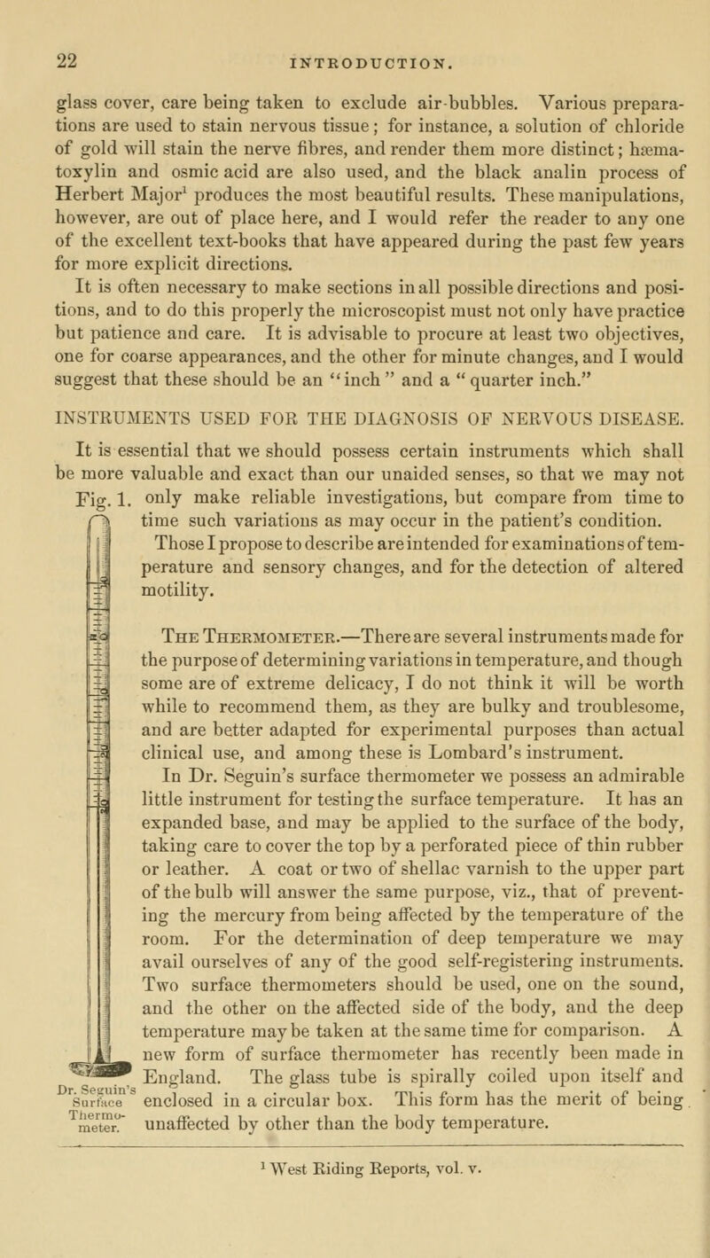 glass cover, care being taken to exclude air-bubbles. Various prepara- tions are used to stain nervous tissue; for instance, a solution of chloride of gold will stain the nerve fibres, and render them more distinct; haima- toxylin and osmic acid are also used, and the black analin process of Herbert Major^ produces the most beautiful results. These manipulations, however, are out of place here, and I would refer the reader to any one of the excellent text-books that have appeared during the past few years for more explicit directions. It is often necessary to make sections in all possible directions and posi- tions, and to do this properly the microscopist must not only have practice but patience and care. It is advisable to procure at least two objectives, one for coarse appearances, and the other for minute changes, and I would suggest that these should be an inch and a  quarter inch. INSTRUMENTS USED FOR THE DIAGNOSIS OF NERVOUS DISEASE. It is essential that we should possess certain instruments which shall be more valuable and exact than our unaided senses, so that we may not Fio-. 1. oiily niake reliable investigations, but compare from time to time such variations as may occur in the patient's condition. Those I propose to describe are intended for examinations of tem- perature and sensory changes, and for the detection of altered motility. The Thermometer.—There are several instruments made for the purpose of determining variations in temperature, and though some are of extreme delicacy, I do not think it will be worth while to recommend them, as they are bulky and troublesome, and are better adapted for experimental purposes than actual clinical use, and among these is Lombard's instrument. In Dr. Seguin's surface thermometer we possess an admirable little instrument for testing the surface temperature. It has an expanded base, and may be applied to the surface of the body, taking care to cover the top by a perforated piece of thin rubber or leather. A coat or two of shellac varnish to the upper part of the bulb will answer the same purpose, viz., that of prevent- ing the mercury from being affected by the temperature of the room. For the determination of deep temperature we may avail ourselves of any of the good self-registering instruments. Two surface thermometers should be used, one on the sound, and the other on the affected side of the body, and the deep temperature maybe taken at the same time for comparison. A new form of surface thermometer has recently been made in ^'^^^^ England. The glass tube is spirally coiled upon itself and ^surfti'ce^ enclosed in a circular box. This form has the merit of being, ^raeter Unaffected by other than the body temperature. ^ West Riding Reports, vol. v.