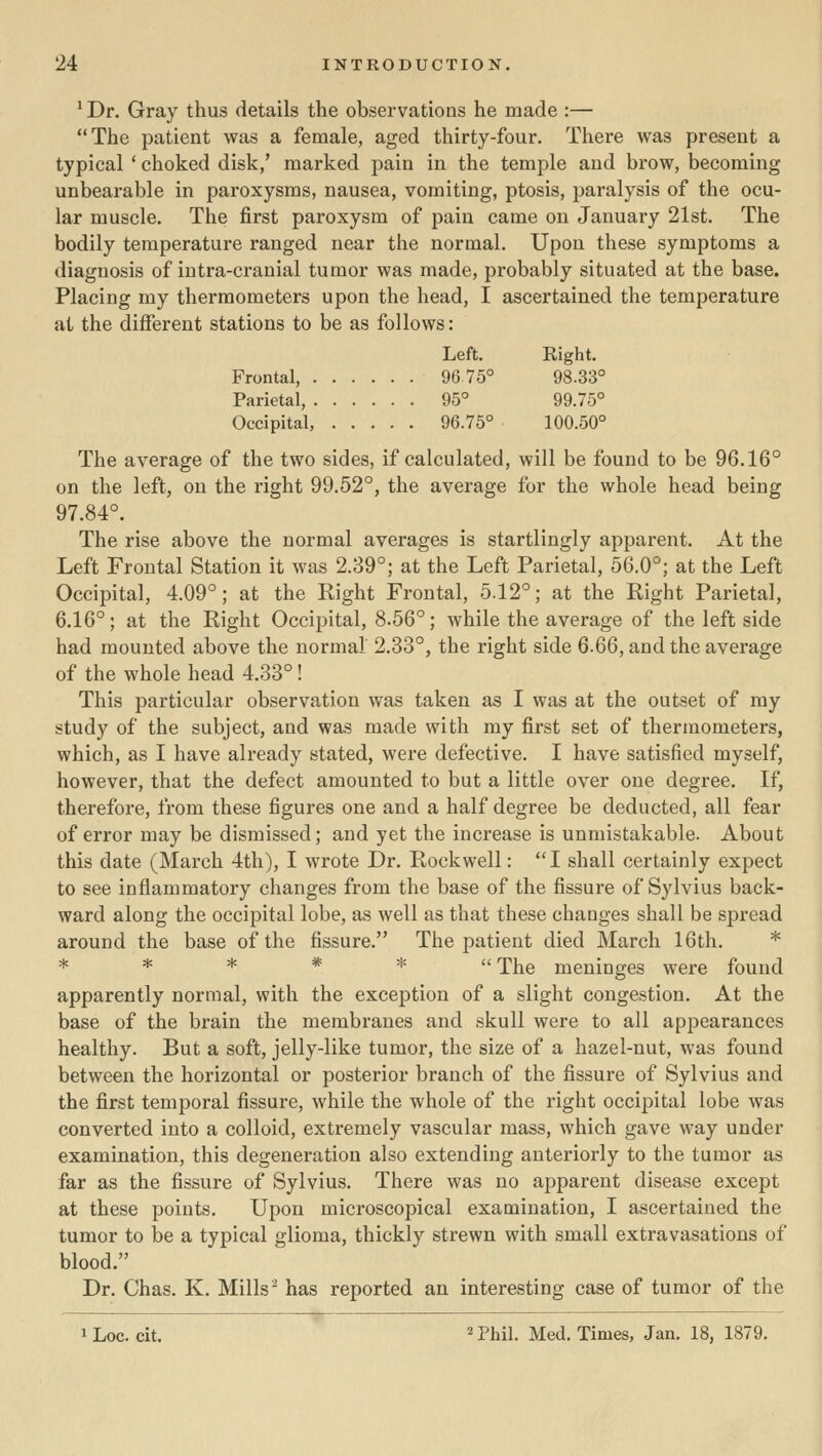 ^ Dr. Gray thus details the observations he made :— The patient was a female, aged thirty-four. There was present a typical ' choked disk,' marked pain in the temple and brow, becoming unbearable in paroxysms, nausea, vomiting, ptosis, paralysis of the ocu- lar muscle. The first paroxysm of pain came on January 21st. The bodily temperature ranged near the normal. Upon these symptoms a diagnosis of intra-cranial tumor was made, probably situated at the base. Placing my thermometers upon the head, I ascertained the temperature at the different stations to be as follows: Left. Right. Frontal, 96 75° 98.33° Parietal, 95° 99.75° Occipital, 96.75° 100.50° The average of the two sides, if calculated, will be found to be 96.16° on the left, on the right 99.52°, the average for the whole head being 97.84°. The rise above the normal averages is startlingly apparent. At the Left Frontal Station it was 2.39°; at the Left Parietal, 56.0°; at the Left Occipital, 4.09°; at the Right Frontal, 5.12°; at the Right Parietal, 6.16°; at the Right Occipital, 8.56°; while the average of the left side had mounted above the normal 2.33°, the right side 6.QG, and the average of the whole head 4.33°! This particular observation was taken as I was at the outset of my study of the subject, and was made with my first set of thermometers, which, as I have already stated, were defective. I have satisfied myself, however, that the defect amounted to but a little over one degree. If, therefore, from these figures one and a half degree be deducted, all fear of error may be dismissed; and yet the increase is unmistakable. About this date (March 4th), I wrote Dr. Rockwell: I shall certainly expect to see inflammatory changes from the base of the fissure of Sylvius back- ward along the occipital lobe, as well as that these changes shall be spread around the base of the fissure. The patient died March 16th. * ***** The meninges were found apparently normal, with the exception of a slight congestion. At the base of the brain the membranes and skull were to all appearances healthy. But a soft, jelly-like tumor, the size of a hazel-nut, was found between the horizontal or posterior branch of the fissure of Sylvius and the first temporal fissure, while the whole of the right occipital lobe was converted into a colloid, extremely vascular mass, which gave way under examination, this degeneration also extending anteriorly to the tumor as far as the fissure of Sylvius. There was no apparent disease except at these points. Upon microscopical examination, I ascertained the tumor to be a typical glioma, thickly strewn with small extravasations of blood. Dr. Chas. K. Mills ^ has reported an interesting case of tumor of the 1 Loc. cit. ^ Phil. Med. Times, Jan. 18, 1879.