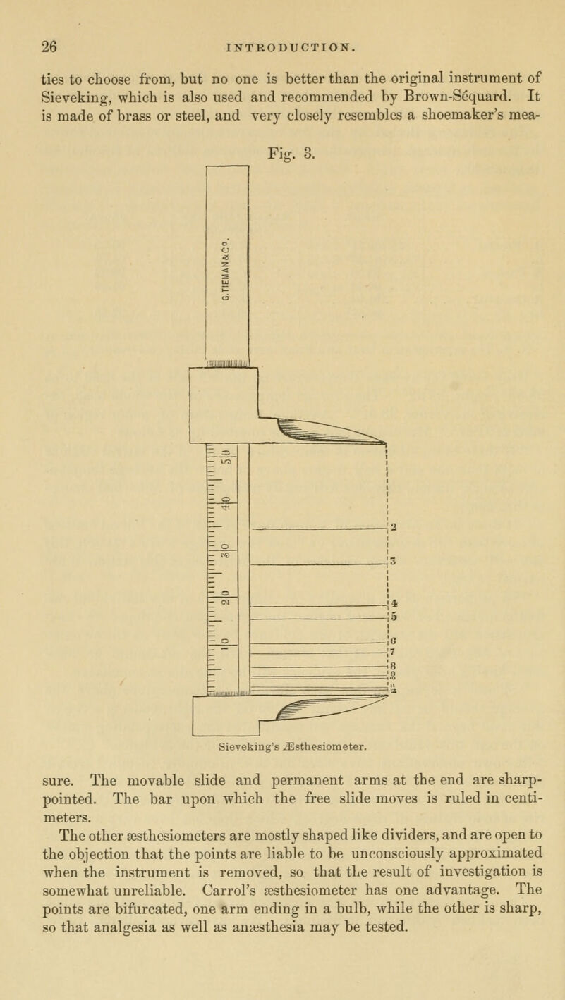 ties to choose from, but no one is better than the original instrument of Sieveking, which is also used and recommended by Brown-Sequard. It is made of brass or steel, and very closely resembles a shoemaker's mea- Fig. 3. Sieveking's ^sthesiometer. sure. The movable slide and permanent arms at the end are sharp- pointed. The bar upon which the free slide moves is ruled in centi- meters. The other sesthesiometers are mostly shaped like dividers, and are open to the objection that the points are liable to be unconsciously approximated when the instrument is removed, so that the result of investigation is somewhat unreliable. Carrol's jesthesiometer has one advantage. The points are bifurcated, one arm ending in a bulb, while the other is sharp, so that analgesia as well as anaesthesia may be tested.