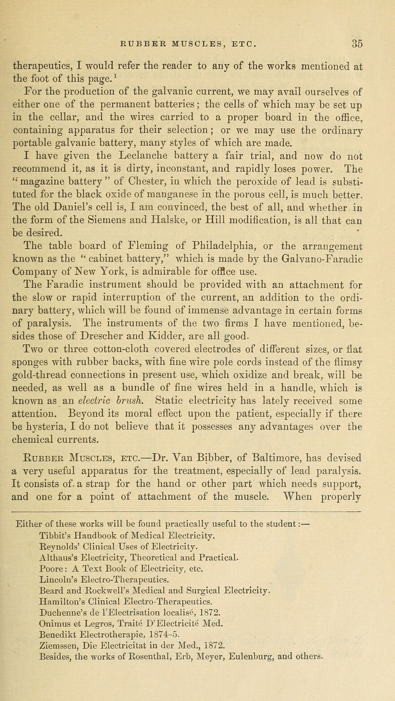 therapeutics, I would refer the reader to any of the works mentioned at the foot of this page. ^ For the production of the galvanic current, we may avail ourselves of either one of the permanent batteries; the cells of which may be set up in the cellar, and the wires carried to a proper board in the ofiBce, containing apparatus for their selection ; or we may use the ordinary portable galvanic battery, many styles of which are made. I have given the Leclanche battery a fair trial, and now do not recommend it, as it is dirty, inconstant, and rapidly loses power. The  magazine battery  of Chester, in which the peroxide of lead is substi- tuted for the black oxide of manganese in the porous cell, is much better. The old Daniel's cell is, I am convinced, the best of all, and whether in the form of the Siemens and Halske, or Hill modification, is all that can be desired. The table board of Fleming of Philadelphia, or the arrangement known as the '' cabinet battery, which is made by the Galvano-Faradic Company of New York, is admirable for ofBce use. The Faradic instrument should be provided with an attachment for the slow or rapid interruption of the current, an addition to the ordi- nary battery, which will be found of immense advantage in certain forms of paralysis. The instruments of the two firms I have mentioned, be- sides those of Drescher and Kidder, are all good. Two or three cotton-cloth covered electrodes of difi^erent sizes, or fiat sponges with rubber backs, with fine wire pole cords instead of the flimsy gold-thread connections in present use, which oxidize and break, will be needed, as well as a bundle of fine wires held in a handle, which is known as an electric brush. Static electricity has lately received some attention. Beyond its moral eflTect upon the patient, especially if there be hysteria, I do not believe that it possesses any advantages over the chemical currents. KuBBER Muscles, etc.—Dr. Van Bibber, of Baltimore, has devised a very useful apparatus for the treatment, especially of lead paralysis. It consists of. a strap for the hand or other part which needs support, and one for a point of attachment of the muscle. When properly Either of these works will be found practically useful to the student:— Tibbit's Handbook of Medical Electricity. Beynolds' Clinical Uses of Electricity. Althaus's Electricity, Theoretical and Practical. Poore: A Text Book of Electricity, etc. Lincoln's Electro-Therapeutics. Beard and Rockwell's Medical and Surgical Electricity. Hamilton's Clinical Electro-Therapeutics. Duchenne's de 1'Electrisation localise, 1872. Onimus et Legros, Traite D'Electricity Med. Benedikt Electrotherapie, 1874-5. Ziemssen, Die Electricitat in der Med., 1872. Besides, the works of Rosenthal, Erb, Meyer, Eulenburg, and others.