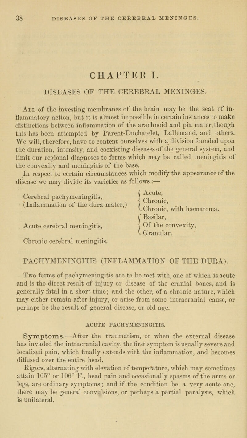 CHAPTER I. DISEASES OF THE CEREBRAL MENINGES. All of the investing membranes of the brain may be the seat of in- flammatory action, but it is almost impossible in certain instances to make distinctions between inflammation of the arachnoid and pia mater, though this has been attempted by Parent-Duchatelet, Lallemand, and others. We will, therefore, have to content ourselves with a division founded upon the duration, intensity, and coexisting diseases of the general system, and limit our regional diagnoses to forms which may be called meningitis of the convexity and meningitis of the base. In respect to certain circumstances which modify the appearance of the disease we may divide its varieties as follows :— Cerebral pachymeningitis, ) p, '. (Inflammation of the dura mater,) / „, , ' . , . V Chronic, with hematoma. r Basilar, Acute cerebral meningitis, •) Of the convexity, \. Granular. Chronic cerebral meningitis. PACHYMENINGITIS (INFLAMMATION OF THE DURA). Two forms of pachymeningitis are to be met with, one of which is acute and is the direct result of injury or disease of the cranial bones, and is generally fatal in a short time; and the other, of a chronic nature, which may either remain after injury, or arise from some intracranial cause, or perhaps be the result of general disease, or old age. ACUTE PACHYMENINGITIS. Symptoms.—After the traumatism, or when the external disease has invaded the intracranial cavity, the first symptom is usually severe and localized pain, which finally extends with the inflammation, and becomes diflfused over the entire head. Rigors, alternating with elevation of tempei'ature, which may sometimes attain 105° or 106° F., head pain and occasionally spasms of the arms or legs, are ordinary symptoms; and if the condition be a very acute one, there may be general convulsions, or perhaps a partial paralysis, which is unilateral.